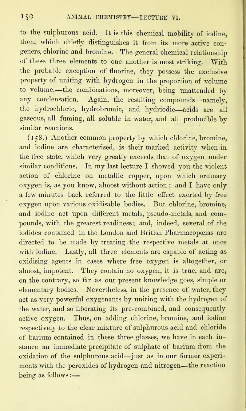 to the sulj^liurons acid. It is this chemical mobility of iodine, then, which chiefly distinguishes it from its more active con- geners, chlorine and bromine. The general chemical relationship of these three elements to one another is most striking. With the probable exception of fluorine, they possess the exclusive property of uniting with hydrogen in the proportion of volume to volume,—the combinations, moreover, being unattended by any condensation. Again, the resulting compounds—namely, the hydrochloric, hydrobromic, and hydriodic—acids are all gaseous, all fuming, all soluble in water, and all producible by similar reactions. (158.) Another common property by which chlorine, bromine, and iodine are characterised, is their marked activity when in the free state, Avhich very greatly exceeds that of oxygen under similar conditions. In my last lecture I shoAved you the violent action of chlorine on metallic copper, upon which ordinary oxygen is, as you know, almost without action ; and I have only a few minutes back referred to the little effect exerted by free oxygen upon various oxidisable bodies. But chlorine, bromine, and iodine act upon different metals, pseudo-metals, and com- pounds, with the greatest readiness; and, indeed, several of the iodides contained in the London and British Pharmacopceias are directed to be made by treating the respective metals at once with iodine. Lastly, all three elements are capable of acting as oxidising agents in cases where free oxygen is altogether, or almost, impotent. They contain no oxygen, it is true, and are, on the contrary, so far as our present knowledge goes, simple or elementarj^ bodies. Nevertheless, in the presence of water, they act as very powerful oxygenants by uniting with the hydrogen of the Avater, and so liberating its pre-combined, and consequently active oxygen. Thus, on adding chlorine, bromine, and iodine respectively to the clear mixture of sulphurous acid and chloride of barium contained in these three glasses, we have in each in- stance an immediate precipitate of sulphate of barium from the oxidation of the sulphurous acid—^just as in our former experi- ments with the peroxides of hydrogen and nitrogen—the reaction being as follows:—