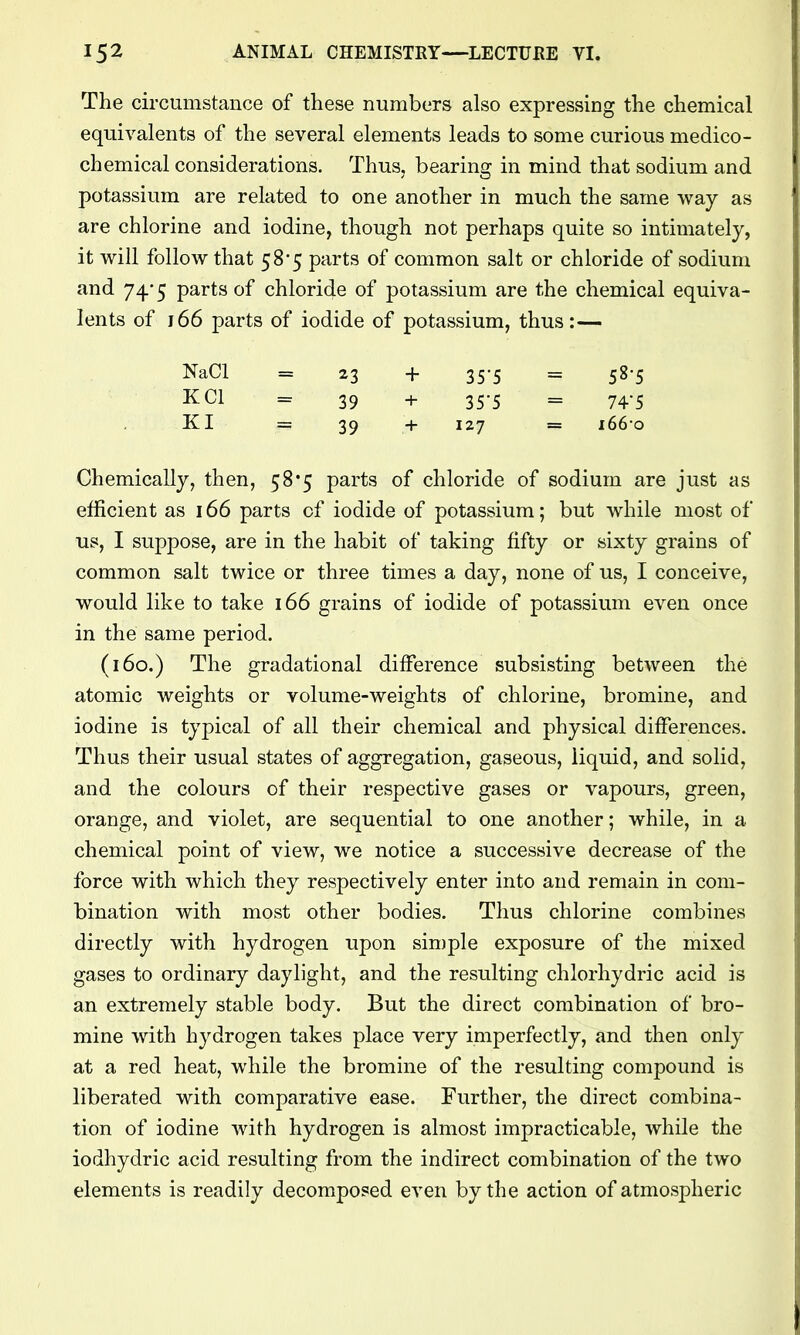 The circumstance of these numbers also expressing the chemical equivalents of the several elements leads to some curious medico- chemical considerations. Thus, bearing in mind that sodium and potassium are related to one another in much the same way as are chlorine and iodine, though not perhaps quite so intimately, it will follow that 58*5 parts of common salt or chloride of sodium and 74*5 parts of chloride of potassium are the chemical equiva- lents of 166 parts of iodide of potassium, thus:— NaCl = 23 + 35-5 = 58-5 KCl = 39 + 35-5 = 74-5 KI = 39 + 127 = i66-o Chemically, then, 58*5 parts of chloride of sodium are just as efficient as 166 parts of iodide of potassium; but while most of us, I suppose, are in the habit of taking fifty or sixty grains of common salt twice or three times a day, none of us, I conceive, would like to take 166 grains of iodide of potassium even once in the same period. (160.) The gradational difference subsisting between the atomic weights or volume-weights of chlorine, bromine, and iodine is typical of all their chemical and physical differences. Thus their usual states of aggregation, gaseous, liquid, and solid, and the colours of their respective gases or vapours, green, orange, and violet, are sequential to one another; while, in a chemical point of view, we notice a successive decrease of the force with which they respectively enter into and remain in com- bination with most other bodies. Thus chlorine combines directly with hydrogen upon sin)ple exposure of the mixed gases to ordinary daylight, and the resulting chlorhydric acid is an extremely stable body. But the direct combination of bro- mine with hydrogen takes place very imperfectly, and then only at a red heat, while the bromine of the resulting compound is liberated with comparative ease. Further, the direct combina- tion of iodine with hydrogen is almost impracticable, while the iodhydric acid resulting from the indirect combination of the two elements is readily decomposed even by the action of atmospheric