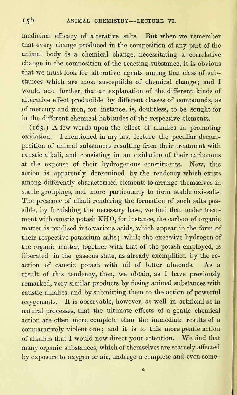 medicinal efficacy of alterative salts. But when we remember that every change produced in the composition of any part of the animal body is a chemical change, necessitating a correlative change in the composition of the reacting substance, it is obvious that we must look for alterative agents among that class of sub- stances which are most susceptible of chemical change; and I would add lurther, that an explanation of the different kinds of alterative effect producible by different classes of compounds, as of mercury and iron, for instance, is, doubtless, to be sought for in the different chemical habitudes of the respective elements. (163.) A few words upon the effect of alkalies in promoting oxidation. I mentioned in my last lecture the peculiar decom- position of animal substances resulting from their treatment with caustic alkali, and consisting in an oxidation of their carbonous at the expense of their hydrogenous constituents. Now, this action is apparently determined by the tendency which exists among differently characterised elements to arrange themselves in stable groupings, and more particularly to form stable oxi-salts. The presence of alkali rendering the formation of such salts pos- sible, by furnishing the necessary base, we find that under treat- ment with caustic potash KHO, for instance, the carbon of organic matter is oxidised into various acids, which appear in the form of their respective potassium-salts; while the excessive hydrogen of the organic matter, together with that of the potash employed, is liberated in the gaseous state, as already exemplified by the re- action of caustic potash with oil of bitter almonds. As a result of this tendency, then, we obtain, as I have previously remarked, very similar products by fusing animal substances with caustic alkalies, and by submitting them to the action of powei-ful oxygenants. It is observable, however, as well in artificial as in natural processes, that the ultimate effects of a gentle chemical action are often more complete than the immediate results of a comparatively violent one ; and it is to this more gentle action of alkalies that I would now direct your attention. We find that many organic substances, which of themselves are scarcely affected by exposure to oxygen or air, undergo a complete and even some-