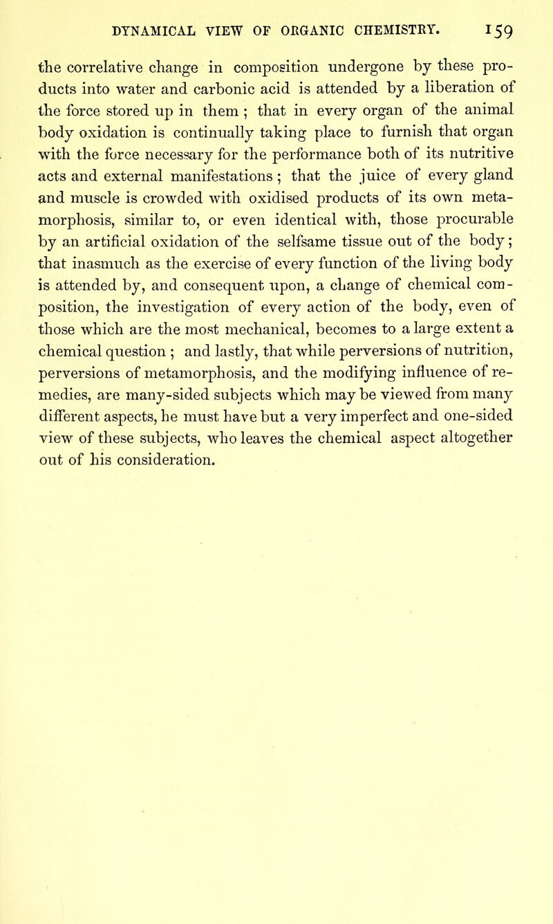 the correlative change in composition undergone by these pro- ducts into water and carbonic acid is attended by a liberation of the force stored up in them ; that in every organ of the animal body oxidation is continually taking place to furnish that organ with the force necessary for the performance both of its nutritive acts and external manifestations ; that the juice of every gland and muscle is crowded with oxidised products of its own meta- morphosis, similar to, or even identical with, those procurable by an artificial oxidation of the selfsame tissue out of the body; that inasmuch as the exercise of every function of the living body is attended by, and consequent upon, a change of chemical com- position, the investigation of every action of the body, even of those which are the most mechanical, becomes to a large extent a chemical question ; and lastly, that while perversions of nutrition, perversions of metamorphosis, and the modifying influence of re- medies, are many-sided subjects which maybe viewed from many different aspects, he must have but a very imperfect and one-sided view of these subjects, who leaves the chemical aspect altogether out of his consideration.