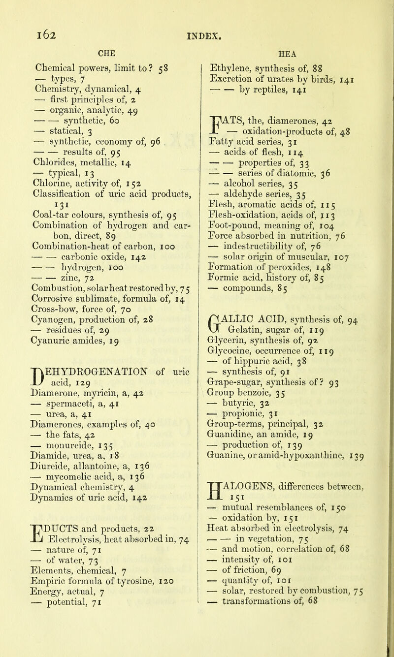 CHE Chemical powers, limit to? 58 — types, 7 Chemistry, dynamical, 4 — first principles of, 2 — organic, analytic, 49 synthetic, 60 — statical, 3 — synthetic, economy of, 96 results of, 95 Chlorides, metallic, 14 — typical, 13 Chlorine, activity of, 152 Classification of uric acid products, 131 Coal-tar colours, synthesis of, 95 Combination of hydrogen and car- bon, direct, 89 Combination-heat of carbon, 100 carbonic oxide, 142 hydrogen, 100 zinc, 72 Combustion, solar heat restored by, 75 Corrosive sublimate, formula of, 14 Cross-bow, force of, 70 Cyanogen, production of, 28 — residues of, 29 Cyanuric amides, 19 DEHYDROGENATION of uric acid, 129 Diamerone, myricin, a, 42 — spermaceti, a, 41 — urea, a, 41 Diamerones, examples of, 40 — the fats, 42 — monureide, 135 Diamide, urea, a, 18 Diureide, allantoine, a, 136 — mycomelic acid, a, 136 Dynamical chemistry, 4 Dynamics of uric acid, 14a EDUCTS and products, 22 Electrolysis, heat absorbed in, 74 — nature of, 71 —■ of water, 73 Elements, chemical, 7 Empiric formula of tyrosine, 120 Energy, actual, 7 — potential, 71 HEA Ethylene, synthesis of, 88 Excretion of urates by birds, 141 by reptiles, 141 FATS, the, diamerones, 42 — oxidation-products of, 48 Fatty acid series, 31 — acids of flesh, 114 properties of, 33 —^ series of diatomic, 36 — alcohol series, 35 —- aldehyde series, 35 Flesh, aromatic acids of, 115 Flesh-oxidation, acids of, 113 Foot-pound, meaning of, 104 Force absorbed in nutrition, 76 — indestructibility of, 76 — solar origin of muscular, 107 Formation of peroxides, 148 Formic acid, history of, 85 — compounds, 85 aALLIC ACID, synthesis of, 94 Grelatin, sugar of, 119 Grlycerin, synthesis of, 97. Glycocine, occurrence of, 119 — of hippuric acid, 3 8 — synthesis of, 91 Grape-sugar, synthesis of? 93 Group benzoic, 35 — butyric, 32 — propionic, 31 Group-terms, principal, 32 Guanidine, an amide, 19 — production of, 139 Guanine, or amid-hypoxanthine, 139 JJALOGENS, diflferences between, — mutual resemblances of, 150 — oxidation by, 151 Heat absorbed in electrolysis, 74 in vegetation, 75 — and motion, correlation of, 68 — intensity of, loi — of friction, 69 — quantity of, loi — solar, restored by combustion, 75 — transformations of, 68