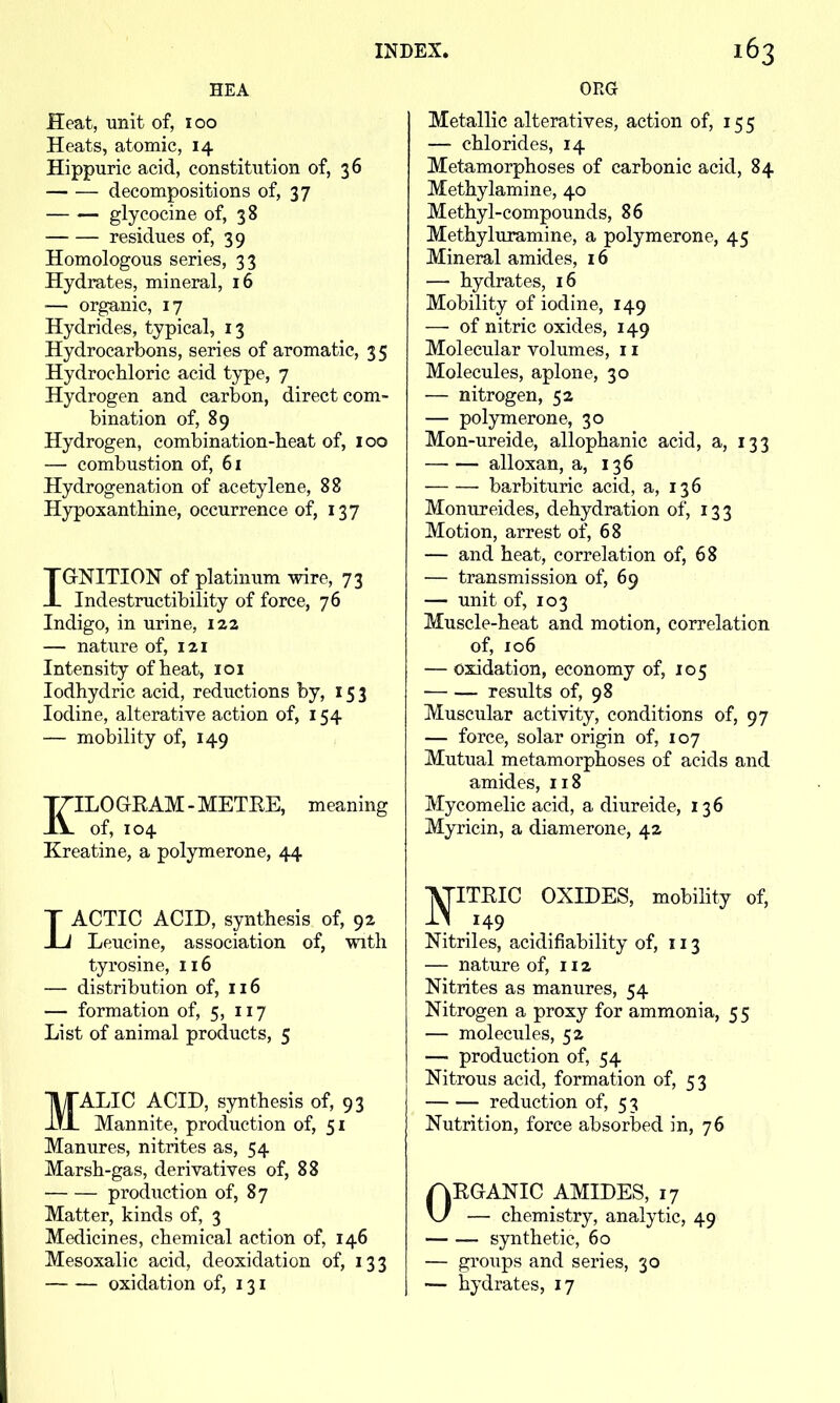 HEA Heat, unit of, 100 Heats, atomic, 14 Hippuric acid, constitution of, 36 decompositions of, 37 glycocine of, 38 residues of, 39 Homologous series, 33 Hydrates, mineral, 16 — organic, 17 Hydrides, typical, 13 Hydrocarbons, series of aromatic, 35 Hydrochloric acid type, 7 Hydrogen and carbon, direct com- bination of, 89 Hydrogen, combination-heat of, 100 — combustion of, 61 Hydrogenation of acetylene, 88 Hypoxanthine, occurrence of, 137 IGNITION of platinum wire, 73 Indestructibility of force, 76 Indigo, in urine, 122 — nature of, 121 Intensity of heat, loi lodhydric acid, reductions by, 153 Iodine, alterative action of, 154 — mobility of, 149 KILOGRAM-METRE, meaning of, 104 Kreatine, a polymerone, 44 LACTIC ACID, synthesis of, 92 Leucine, association of, with tyrosine, 116 — distribution of, 116 — formation of, 5, 117 List of animal products, 5 MALIC ACID, synthesis of, 93 Mannite, production of, 51 Manures, nitrites as, 54 Marsh-gas, derivatives of, 88 production of, 87 Matter, kinds of, 3 Medicines, chemical action of, 146 Mesoxalic acid, deoxidation of, 133 oxidation of, 131 ORG Metallic alteratives, action of, 155 — chlorides, 14 Metamorphoses of carbonic acid, 84 Methylamine, 40 Methyl-compounds, 86 Methyluramine, a polymerone, 45 Mineral amides, 16 — hydrates, 16 Mobility of iodine, 149 — of nitric oxides, 149 Molecular volumes, 11 Molecules, aplone, 30 — nitrogen, 52 — polymerone, 30 Mon-ureide, allophanic acid, a, 133 —•— alloxan, a, 136 barbituric acid, a, 136 Monureides, dehydration of, 133 Motion, arrest of, 68 — and heat, correlation of, 68 — transmission of, 69 — unit of, 103 Muscle-heat and motion, correlation of, 106 — oxidation, economy of, 105 — — results of, 98 Muscular activity, conditions of, 97 — force, solar origin of, 107 Mutual metamorphoses of acids and amides, 118 Mycomelic acid, a diureide, 136 Myricin, a diamerone, 42 ■J^ITRIC OXIDES, mobihty of, Nitriles, acidifiability of, 113 — nature of, 112 Nitrites as manures, 54 Nitrogen a proxy for ammonia, 55 — molecules, 52 — production of, 54 Nitrous acid, formation of, 53 reduction of, 53 Nutrition, force absorbed in, 76 ORGANIC AMIDES, 17 — chemistry, analytic, 49 synthetic, 60 — groups and series, 30 — hydrates, 17