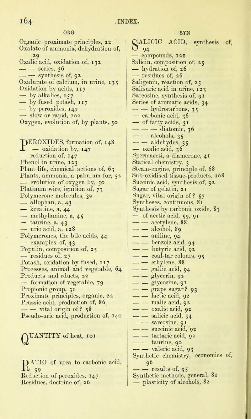 ORG Organic proximate principles, 22 Oxalate of ammonia, dehydration of, Oxalic acid, oxidation of, 132 series, 36 synthesis of, 92 Oxalurate of calcium, in urine, 135 Oxidation by acids, 117 .— by alkalies, 157 — by fused potash, 117 — by peroxides, 147 — slow or rapid, 102 Oxygen, evolution of, by plants, 50 PEROXIDES, formation of, 148 — oxidation by, 147 — reduction of, 147 Phenol in urine, 123 Plant life, chemical actions of, 63 Plants, ammonia, a pabulum for, 52 — eyolution of oxygen by, 50 Platinum wire, ignition of, 73 Polymerone molecules, 30 — allophan, a, 43 — kreatine, a, 44 — methylamine, a, 45 — taurine, a, 43 — uric acid, a, 128 Polymerones, the bile acids, 44 — examples of, 43 Populin, composition of, 25 — residues of, 27 Potash, oxidation by fused, i J 7 Processes, animal and vegetable, 64 Products and educts, 22 — formation of vegetable, 79 Propionic group, 31 Proximate principles, organic, 22 Prussic acid, production of, 86 vital origin of? 58 Pseudo-uric acid, production of, 140 QUANTITY of heat, loi OATIO of urea to carbonic acid, JX 99 Reduction of peroxides, 147 Residues, doctrine of, 26 SYK SALICIC ACID, sjTithesis of, 94 — compounds, 121 Salicin, composition of, 25 — hydration of, 26 — residues of, 26 Saligenin, reaction of, 25 Salisuric acid in urine, 123 Sarcosine, synthesis of, 91 Series of aromatic acids, 34 hydrocarbons, 35 — carbonic acid, 36 — of fatty acids, 31 — diatomic, 36 alcohols, 35 aldehydes, 35 — oxalic acid, 36 Spermaceti, a diamerone, 41 Statical chemistry, 3 Steam-engine, principle of, 68 Sub-oxidised tissue-products, 108 Succinic acid, synthesis of, 92 Sugar of gelatin, 21 Sugar, vital origin of ? 57 Syntheses, continuous, 81 Synthesis by carbonic oxide, 8 3 — of acetic acid, 59, 91 acetylene, 88 alcohol, 89 aniline, 94 benzoic acid, 94 butyric acid, 92 coal-tar colours, 95 ethylene, 88 gallic acid, 94 glycerin, 92 glycocine, 91 grape sugar? 93 lactic acid, 92 malic acid, 92 oxalic acid, 92 salicic acid, 94 sarcosine, 91 succinic acid, 92 tartaric acid, 92 taurine, 90 valeric acid, 93 Synthetic chemistry, economics of, 96 results of, 95 Synthetic methods, general, 81 — plasticity of alcohols, 82