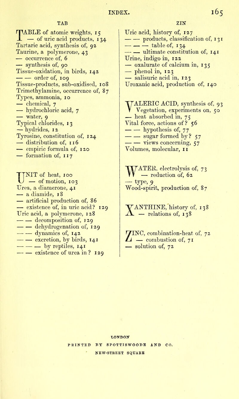 TAB TABLE of atomic weights, 15 — of uric acid products, 134 Tartaric acid, synthesis of, 92 Taurine, a polymerone, 43 — occurrence of, 6 — synthesis of, 90 Tissue-oxidation, in birds, 142 order of, 109 Tissue-products, sub-oxidised, 108 Trimethylamine, occurrence of, 87 Types, ammonia, 10 — chemical, 7 — hydrochloric acid, 7 — water, 9 Typical chlorides, 13 — hydrides, 12 Tyrosine, constitution of, 124 — distribution of, 116 — empiric formula of, 120 — formation of, 117 UNIT of heat, 100 — of motion, 103 Urea, a diamerone, 41 — a diamide, 18 — artificial production of, 86 — existence of, in uric acid? 129 Uric acid, a polymerone, 128 decomposition of, 129 dehydrogenation of, 129 dynamics of, 142 excretion, by birds, 141 — by reptiles, 141 existence of urea in ? 129 ZIN Uric acid, history of, 127 products, classification of, 131 table of, 134 • ultimate constitution of, 141 Urine, indigo in, 122 — oxalurate of calcium in, 135 — phenol in, 123 — salisuric acid in, 123 Uroxanic acid, production of, 140 YALEEIC ACID, synthesis of. 93 Vegetation, experiments on, 50 — heat absorbed in, 75 Vital force, actions of? 56 hypothesis of, 77 sugar formed by ? 57 views concerning, 57 Volumes, molecular, n ATER. electrolysis of, 73 — reduction of, 62 — type, 9 Wood-spirit, production of, 87 XANTHINE, history of, 138 — relations of, 138 ZINC, combination-heat of, 72 — combustion of, 71 — solution of, 72 PRINTED BT SPOTTISWOODE AND CO, KEW-STBEET SQUAEE