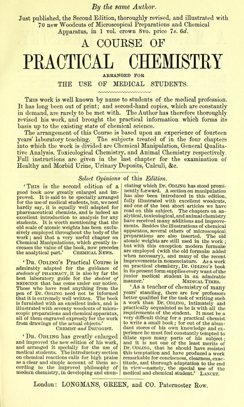 Just published, the Second Edition, thoroughly revised, and illustrated with 70 new Woodcuts of Microscopical Preparations and Chemical Apparatus, in 1 vol. crown 8vo. price 7s. 6d. A COUBSB OF PRACTICAL CHEfflSTRY AEBANGED FOR THE USE OF MEDICAL STUDEKTS, This work is well known by name to students of the medical profession. It has long been out of print; and second-hand copies, which are constantly in demand, are rarely to be met with. The Author has therefore thoroughly revised his work, and brought the practical information which forms its basis up to the existing state of chemical science. The arrangement of this Course is based upon an experience of fourteen years' laboratory teaching. The subjects treated of in the four chapters into which the work is divided are Chemical Manipulation, General Qualita- tive Analysis, Toxicological Chemistry, and Animal Chemistry respectively. Pull instructions are given in the last chapter for the examination of Healthy and Morbid Urine, Urinary Deposits, Calculi, &c. Select Opinions ' This is the second edition of a good book now greatly enlarged and im- proved. It is said to be specially arranged for the use of medical students, but, we need hardly say, it is equally well adapted for pharmaceutical chemists, and is indeed an excellent introduction to analysis for any students. It is worth mentioning that the old scale of atomic weights has been exclu- sively employed throughout the body of the work; and that a very useful chapter on Chemical Manipulations, which greatly in- creases the value of the book, now precedes the analytical part,' Cheiucal News. *De. Odling's Practical Course is admirably adapted for the guidance of stude7its of PHARMACY, it is also by far the best laboratory guide for the student of MEDICINE that has come under our notice. Those who have read anything from the pen of Dr. Odling need not be informed that it is extremely well written. The book is furnished with an excellent index, and is illustrated with seventy woodcuts of micro- scopic preparations and chemical apparatus, all of them engraved expressly for the work from drawings of the actual objects.' Chemist and Druggist. ' De. Odling has greatly enlarged and improved the new edition of his work, and arranged it speciallj^ for the use of medical students. The introductory section on chemical reactions calls for high praise as a clear and simple account of them ac- cording to the improved philosophy of modern chemistry, in developing and enun- of this Edition. elating which Dr. Odling has stood promi- nently f urward. A section on manipulation has also been introduced in this edition, fully illustrated with excellent woodcuts, and one of the best short articles we have read on this subject. The chapters on an- alytical, toxicological, and animal chemistry have received many additions and improve- ments. Besides the illustrations of chemical apparatus, several others of microscopical preparations are also inserted. The old atomic weights are still used in the work ; but with this exception modern formulse are employed (with the old formulae added when necessary), and many of the recent improvements in nomenclature. As a work on practical chemistry, Dr. Odling's book in its present form supplies every want of the junior medical student in an admirable manner.' Medical Times. ' As a teacher of chemistry of many years' standing, there are few professors better qualified for the task of writing such a work than Dr. Odling, intimately and practically acquainted as he is with all the requirements of the student. It must be a very difficult thing for a practical chemist to write a small book; for out of the abun- dant stores of his own knowledge and ex- perience he must feel constantly tempted to dilate upon many parts of his subject; and it is not one of the least merits of Dr. Odling, that he should have resisted this temptation and have produced a work remarkable for conciseness, clearness, exac- titude, and thorough adaptation to the end in view—namely, the special use of the medical and chemical student.' Lancet. London: LONGMANS, OKEEN, and CO. Paternoster Eow.