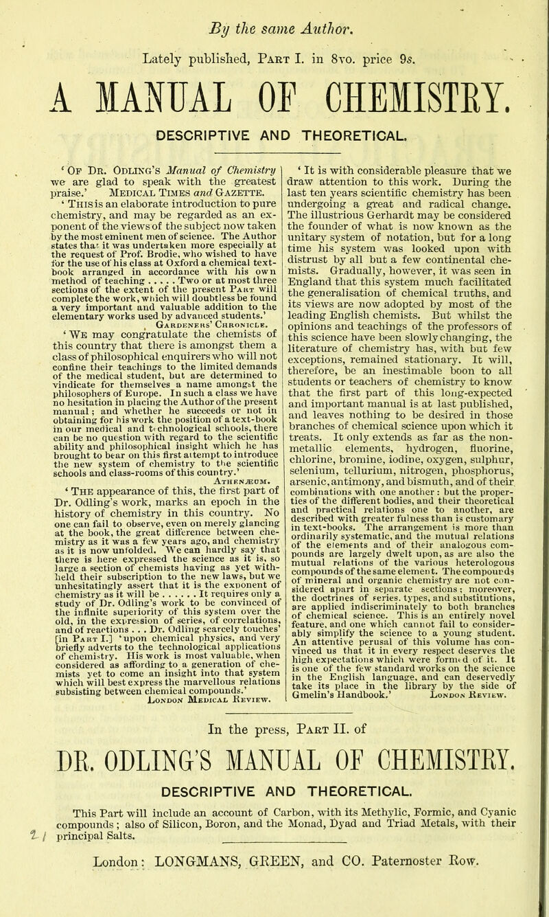 Lately published, Part I. in 8yo. price 95. A MANUAL OF CHEMISTRY. DESCRIPTIVE AND THEORETICAL * Of Dr. Odlikg's Manual of Chemistry we are glad to speak with tlie greatest praise.' Medical Times and Gazette. ' This is an elaborate introduction to pure chemistry, and may be regarded as an ex- ponent of the views of the subject now taken by the most eminent men of science. The Author states that it was undertaken more especially at the request of Prof. Brodie, who wished to have for the use of his class at Oxford a chemical text- book arranged in accordance with his own method of teaching Two or at most three sections of the extent of the present Pakt will complete the work, wiiich will doubtless be found a very important and valuable addition to the elementary works used by advanced students.' , Gardknehs'Chronicle. ' We may congratulate the chemists of this country that there is amongst them a class of philosophical enquirers who will not confine their teachings to the limited demands of the medical student, but are determined to vindicate for themselves a name amongbt the philosophers of Europe. In such a class we have no hesitation in placing the Author of the present manual; and whether he succeeds or not in obtaining for his work the position of a text-book in our medical and technological schools, there can be no question with regard to the scientific ability and philosophical insight which he has brought to bear on this first aitempt to introduce the new system of chemistry to tiie scientific schools and class-rooms of this country.' Athen^dm. ' The appearance of this, the first part of Dr. Odling's work, marks an epoch in the history of chemistry in this country. No one can fail to observe, even on merely glancing at the book, the great difference between che- mistry as it was a few years ago, and chemistry as it is now unlolded. We can hardly say that there is here expressed the science as it is, so large a section of chemists having as yet with- held their subscription to the new laws, but we unhesitatingly assert that it is the exponent of chemistry as it will be It requires only a study of Dr. Odling's work to be convinced of the infinite superiority of this system over the old, in the exv-ression of series, of correlations, and of reactions . . . Dr. Odling scarcely touches' [in Part I.] 'upon chemical physics, and very briefly adverts to the technological applications of chemistry. His work is most valuable, when considered as affording to a generation of che- mists yet to come an insight into that system which will best express the marvellous relations subsisting between chemical compounds.' London Medical Keview. ' It is with considerable pleasure that we draw attention to this work. During the last ten years scientific chemistry has been undergoing a great and radical change. The illustrious Gerhardt may be considered the founder of what is now known as the unitary system of notation, but for a long time his system was looked upon with distrust by all but a few continental che- mists. Gradually, however, it was seen in England that this system much facilitated the generalisation of chemical truths, and its views are now adopted by most of the leading English chemists. But whilst the opinions and teachings of the professors of this science have been slowly changing, the literature of chemistry has, with but few exceptions, remained stationary. It will, therefore, be an inestimable boon to all students or teachers of chemistry to know that the first part of this long-expected and important manual is at last published, and leaves nothing to be desired in those branches of chemical science upon which it treats. It only extends as far as the non- metallic elements, hydrogen, fluorine, chlorine, bromine, iodine, oxygen, sulphur, selenium, tellurium, nitrogen, phosphorus, arsenic, antimony, and bismuth, and of their, combinations with one another : but the proper- ties of the different bodies, and their theoretical and practical relations one to another, are described with greater fulness than is customary in text-books. The arrangement is more than ordinarily systematic, and the mutual relations of the elements and of their analogous com- pounds are largely dwelt upon, as are also the mutual relations of the various heterologous compounds of the same element. The compourds of mineral and organic chemistry are not con- sidered apart in separate sections ; moreover, the doctrines of feries. types, and substitutions, are applied indiscriminately to both branches of chemical science. This is an entirely novel feature, and one which cannot fail to consider- ably simplify the science to a young student. An attentive perusal of this volume has con- vinced us that it in every respect deserves the high expectations which were fornu d of it. It is one of the few standard works on the science in the English language, and can deservedly take its place in the library by the side of Gmelin's Handbook.' London Kevilw. In the press, Part II. of DR. ODLING'S MANUAL OF CHEMISTRY. DESCRIPTIVE AND THEORETICAL. This Part will include an account of Carbon, with its Methylic, Formic, and Cyanic compounds; also of Silicon, Boron, and the Monad, Dyad and Triad Metals, with their 1 I principal Salts.
