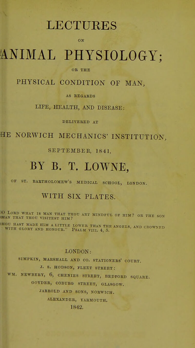 LECTURES ON ■ANIMAL PHYSIOLOGY; OB THE PHYSICAL CONDITION OF MAN, AS EEGAKBS LIFE, HEALTH, AND DISEASE: DELIVERED AT HE NORWICH MECHANICS' INSTITUTION, SEPTEMBER, 1841, BY B. T. LOWNE, OF ST. BARTHOLOMEW'S MEDICAL SCHOOL, LONDON. WITH SIX PLATES. O Lord what is man that thod art mindpol of bim? or the so\ ffllAN THAT thod TISITEST HIM? * Lmi.E LOWER THAN THE ANGELS, AND CROWNFD WITH OLORV AND HONOUR. PSALM VIII. 4, 6. LHOHM.D LONDON: SUIPKIN, MARSHALL AND CO. STATIONERS' COURT. J. 8. H0D80N, FLEET STREET: WM. NEWBERY, 6, CHENIES STREET, BEDFORD SQUARE. OOYDER, COBURQ STREET, OLASGOW. JARROLD AND SONS, NORWICH. ALEXANDER, VAHMOUTH. 1842.