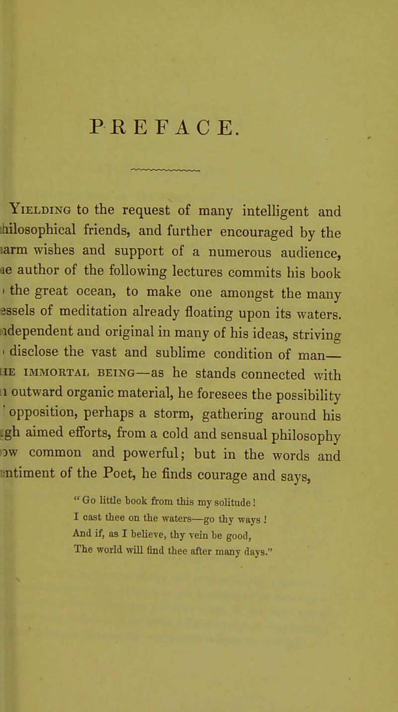 PEE FACE. Yielding to the request of many intelligent and ihilosophical friends, and further encouraged by the larm wishes and support of a numerous audience, ae author of the following lectures commits his book • the great ocean, to make one amongst the many sssels of meditation already floating upon its waters. Independent and original in many of his ideas, striving • disclose the vast and sublime condition of man HE IMMORTAL BEING—as he stands connected with II outward organic material, he foresees the possibility • opposition, perhaps a storm, gathering around his igh aimed efforts, from a cold and sensual philosophy ow common and powerful; but in the words and nntiment of the Poet, he finds courage and says,  Go little book from this my solitude! I cast thee on the waters—go thy -ways ! And if, as I believe, thy vein be good. The world will find thee after many days.