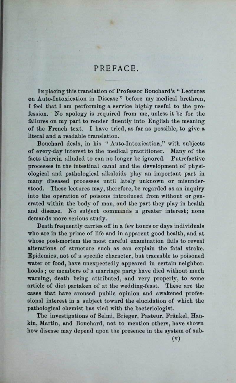 PREFACE. In placing this translation of Professor Bouchard’s “ Lectures on Auto-Intoxication in Disease” before my medical brethren, I feel that I am performing a service highly useful to the pro- fession. No apology is required from me, unless it be for the failures on my part to render fluently into English the meaning of the French text. I have tried, as far as possible, to give a literal and a readable translation. Bouchard deals, in his “ Auto-Intoxication,” with subjects of every-day interest to the medical practitioner. Many of the facts therein alluded to can no longer be ignored. Putrefactive processes in the intestinal canal and the development of physi- ological and pathological alkaloids play an important part in many diseased processes until lately unknown or misunder- stood. These lectures may, therefore, be regarded as an inquiry into the operation of poisons introduced from without or gen- erated within the body of man, and the part they pla}^ in health and disease. No subject commands a greater interest; none demands more serious study. Death frequently carries off in a few hours or days individuals who are in the prime of life and in apparent good health, and at whose post-mortem the most careful examination fails to reveal alterations of structure such as can explain the fatal stroke. Epidemics, not of a specific character, but traceable to poisoned water or food, have unexpectedly appeared in certain neighbor- hoods ; or members of a marriage party have died without much warning, death being attributed, and very properly, to some article of diet partaken of at the wedding-feast. These are the cases that have aroused public opinion and awakened profes- sional interest in a subject toward the elucidation of which the pathological chemist has vied with the bacteriologist. The investigations of Selmi, Brieger, Pasteur, Frankel, Han- kin, Martin, and Bouchard, not to mention others, have shown how disease may depend upon the presence in the system of sub-