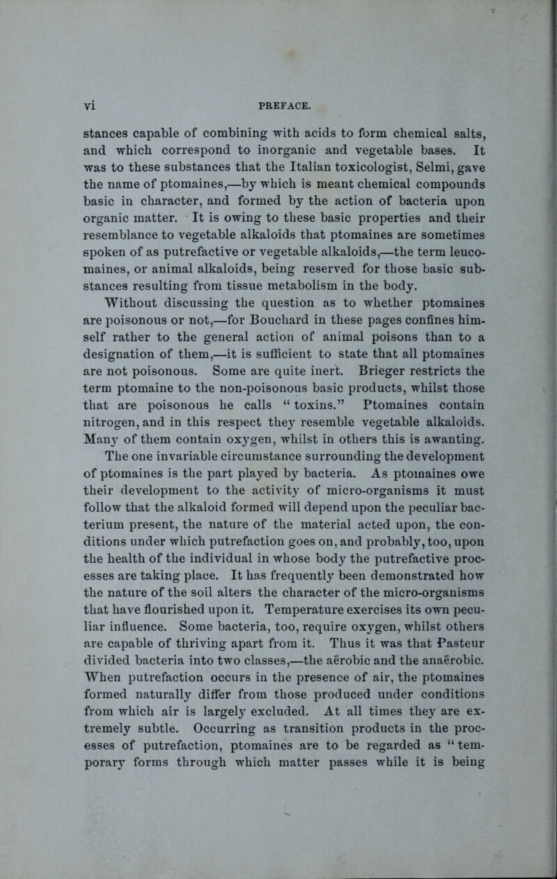 stances capable of combining with acids to form chemical salts, and which correspond to inorganic and vegetable bases. It was to these substances that the Italian toxicologist, Selmi, gave the name of ptomaines,—by which is meant chemical compounds basic in character, and formed by the action of bacteria upon organic matter. * It is owing to these basic properties and their resemblance to vegetable alkaloids that ptomaines are sometimes spoken of as putrefactive or vegetable alkaloids,—the term leuco- maines, or animal alkaloids, being reserved for those basic sub- stances resulting from tissue metabolism in the body. Without discussing the question as to whether ptomaines are poisonous or not,—for Bouchard in these pages confines him- self rather to the general action of animal poisons than to a designation of them,—it is sufficient to state that all ptomaines are not poisonous. Some are quite inert. Brieger restricts the term ptomaine to the non-poisonous basic products, whilst those that are poisonous he calls “ toxins.” Ptomaines contain nitrogen, and in this respect they resemble vegetable alkaloids. Man} of them contain oxygen, whilst in others this is awanting. The one invariable circumstance surrounding the development of ptomaines is the part played by bacteria. As ptomaines owe their development to the activity of micro-organisms it must follow that the alkaloid formed will depend upon the peculiar bac- terium present, the nature of the material acted upon, the con- ditions under which putrefaction goes on, and probably, too, upon the health of the individual in whose body the putrefactive proc- esses are taking place. It has frequentl} been demonstrated how the nature of the soil alters the character of the micro-organisms that have fiourished upon it. Temperature exercises its own pecu- liar infiuence. Some bacteria, too, require oxygen, whilst others are capable of thriving apart from it. Thus it was that Pasteur divided bacteria into two classes,—the aerobic and the anaerobic. When putrefaction occurs in the presence of air, the ptomaines formed naturally diflEer from those produced under conditions from which air is largel} excluded. At all times they are ex- tremely subtle. Occurring as transition products in the proc- esses of putrefaction, ptomaines are to be regarded as “ tem- porar} forms through which matter passes while it is being