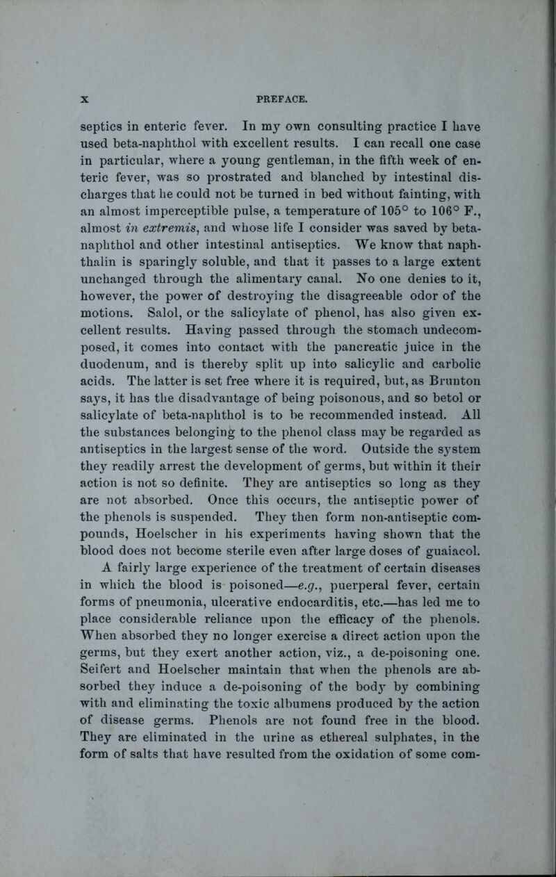 septics in enteric fever. In my own consulting practice I have used beta-naphthol with excellent results. I can recall one case in particular, where a young gentleman, in the fifth week of en- teric fever, was so prostrated and blanched by intestinal dis- charges that he could not be turned in bed without fainting, with an almost imperceptible pulse, a temperature of 105° to 106° F., almost in extremis^ and whose life I consider was saved by beta- naphthol and other intestinal antiseptics. We know that naph- thalin is sparingly soluble, and that it passes to a large extent unchanged through the alimentary canal. No one denies to it, however, the power of destroying the disagreeable odor of the motions. Salol, or the salicylate of phenol, has also given ex- cellent results. Having passed through the stomach undecom- posed, it comes into contact with the pancreatic juice in the duodenum, and is thereby split up into salicylic and carbolic acids. The latter is set free where it is required, but, as Brunton says, it has the disadvantage of being poisonous, and so betol or salicylate of beta-naphthol is to be recommended instead. All the substances belonging to the phenol class may be regarded as antiseptics in the largest sense of the word. Outside the sj^stem they readily arrest the development of germs, but within it their action is not so definite. They are antiseptics so long as they are not absorbed. Once this occurs, the antiseptic power of the phenols is suspended. They then form non-antiseptic com- pounds, Hoelscher in his experiments having shown that the blood does not become sterile even after large doses of guaiacol. A fairly large experience of the treatment of certain diseases in which the blood is poisoned—e.p., puerperal fever, certain forms of pneumonia, ulcerative endocarditis, etc.—has led me to place considerable reliance upon the efficacy of the phenols. When absorbed they no longer exercise a direct action upon the germs, but they exert another action, viz., a de-poisoning one. Seifert and Hoelscher maintain that when the phenols are ab- sorbed they induce a de-poisoning of the bodj' by combining with and eliminating the toxic albumens produced by the action of disease germs. Phenols are not found free in the blood. They are eliminated in the urine as ethereal sulphates, in the form of salts that have resulted from the oxidation of some com-