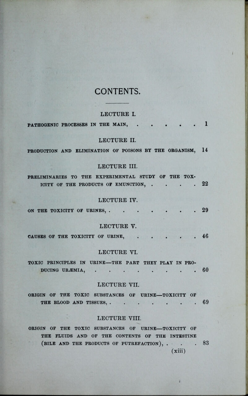 CONTENTS LECTURE I. PATHOGENIC PROCESSES IN THE MAIN, 1 LECTURE II. PRODUCTION AND ELIMINATION OF POISONS BY THE ORGANISM, 14 LECTURE III. PRELIMINARIES TO THE EXPERIMENTAL STUDY OF THE TOX- ICITY OF THE PRODUCTS OF EMUNCTION, . . . .22 LECTURE IV. ON THE TOXICITY OF URINES, 29 LECTURE V. CAUSES OF THE TOXICITY OF URINE, 46 LECTURE VI. TOXIC PRINCIPLES IN URINE—THE PART THEY PLAY IN PRO- DUCING URAEMIA, 60 LECTURE VII. ORIGIN OF THE TOXIC SUBSTANCES OF URINE—TOXICITY OF THE BLOOD AND TISSUES, 69 LECTURE VIII. ORIGIN OF THE TOXIC SUBSTANCES OF URINE—TOXICITY OF THE FLUIDS AND OF THE CONTENTS OF THE INTESTINE (bile and the PRODUCTS OF PUTREFACTION), . . .83