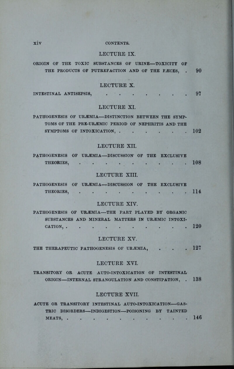 LECTURE IX. ORIGIN OF THE TOXIC SUBSTANCES OF URINE—TOXICITY OF THE PRODUCTS OF PUTREFACTION AND OF THE F.®CES, . 90 LECTURE X. INTESTINAL ANTISEPSIS, 97 LECTURE XL PATHOGENESIS OP UR.®MIA—DISTINCTION BETWEEN THE SYMP- TOMS OF THE PRE-URiEMIC PERIOD OF NEPHRITIS AND THE SYMPTOMS OF INTOXICATION, 102 LECTURE XII. PATHOGENESIS OF URAEMIA—DISCUSSION OF THE EXCLUSIVE THEORIES, 108 LECTURE XIII. PATHOGENESIS OF URAEMIA—DISCUSSION OP THE EXCLUSIVE THEORIES, 114 LECTURE XIV. PATHOGENESIS OF URAEMIA—THE PART PLAYED BY ORGANIC SUBSTANCES AND MINERAL MATTERS IN URAEMIC INTOXI- CATION, 120 LECTURE XV. THE THERAPEUTIC PATHOGENESIS OF UREMIA, . . .127 LECTURE XVI. TRANSITORY OR ACUTE AUTO-INTOXICATION OF INTESTINAL ORIGIN—INTERNAL STRANGULATION AND CONSTIPATION, . 138 LECTURE XVII. ACUTE OR TRANSITORY INTESTINAL AUTO-INTOXICATION—GAS- TRIC DISORDERS—INDIGESTION—POISONING BY TAINTED MEATS, 146