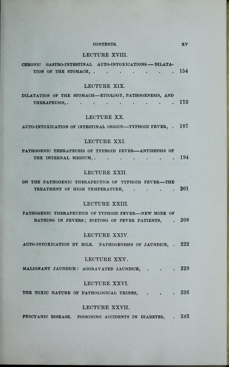 LECTURE XVIII. CHRONIC GASTRO-INTESTIN AL AUTO-INTOXICATIONS — DILATA- TION OF THE STOMACH, 154 LECTURE XIX. DILATATION OF THE STOMACH—ETIOLOGY, PATHOGENESIS, AND THERAPEUSIS, It 3 LECTURE XX. AUTO-INTOXICATION OF INTESTINAL ORIGIN—TYPHOID FEVER, . 1ST LECTURE XXI. PATHOGENIC THERAPEUSIS OF TYPHOID FEVER—ANTISEPSIS OF THE INTERNAL MEDIUM, 194 LECTURE XXII. ON THE PATHOGENIC THERAPEUTICS OF TYPHOID FEVER—THE TREATMENT OF HIGH TEMPERATURE, . . . .201 LECTURE XXIII. PATHOGENIC THERAPEUTICS OF TYPHOID FEVER—NEW MODE OF BATHING IN FEVERS; DIETING OF FEVER PATIENTS, . 208 LECTURE XXIV. AUTO-INTOXICATION BY BILE. PATHOGENESIS OP JAUNDICE, . 222 LECTURE XXV. MALIGNANT JAUNDICE: AGGRAVATED JAUNDICE, . . . 229 LECTURE XXVI. THE TOXIC NATURE OF PATHOLOGICAL URINES, . . .236 LECTURE XXVII. PYOCYANIC DISEASE. POISONING ACCIDENTS IN DIABETES, . 242