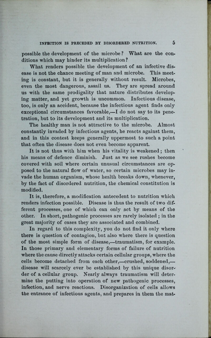 possible the development of the microbe ? What are the con- ditions which may hinder its multiplication? What renders possible the development of an infective dis- ease is not the chance meeting of man and microbe. This meet- ing is constant, but it is generally without result. Microbes, even the most dangerous, assail us. They are spread around us with the same prodigality that nature distributes develop- ing matter, and yet growth is uncommon. Infectious disease, too, is only an accident, because the infectious agent finds only exceptional circumstances favorable,—I do not say to its pene- tration, but to its development and its multiplication. The healthy man is not attractive to the microbe. Almost constantly invaded by infectious agents, he reacts against them, and in this contest keeps generally uppermost to such a point that often the disease does not even become apparent. It is not thus with him when his vitalitj^^ is weakened; then his means of defence diminish. Just as we see rushes become covered with soil where certain unusual circumstances are op- posed to the natural fiow of water, so certain microbes may in- vade the human organism, whose health breaks down, whenever, by the fact of disordered nutrition, the chemical constitution is modified. It is, therefore, a modification antecedent to nutrition which renders infection possible. Disease is thus the result of two dif- ferent processes, one of which can only act by means of the other. In short, pathogenic processes are rarely isolated ; in the great majority of cases they are associated and combined. In regard to this complexity, you do not find it only where there is question of contagion, but also where there is question of the most simple form of disease,—traumatism, for example. In those primary and elementary forms of failure of nutrition where the cause directly attacks certain cellular groups, where the cells become detached from each other,—crushed, soddened,— disease will scarcely ever be established by this unique disor- der of a cellular group. Nearly always traumatism will deter- mine the putting into operation of new pathogenic processes, infection, and nerve reactions. Disorganization of cells allows the entrance of infectious agents, and prepares in them the mat-