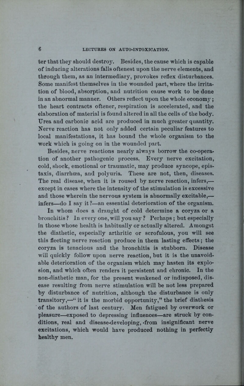 ter that they should destroy. Besides, the cause which is capable of inducing alterations falls oftenest upon the nerve elements, and through them, as an intermediary, provokes reflex disturbances. Some manifest themselves in the wounded part, where the irrita- tion of blood, absorption, and nutrition cause work to be done in an abnormal manner. Others reflect upon the whole econom}-; the heart contracts oftener, respiration is accelerated, and the elaboration of material is found altered in all the cells of the body. Urea and carbonic acid are produced in much greater quantity. Nerve reaction has not only added certain peculiar features to local manifestations, it has bound the whole organism to the work which is going on in the wounded part. Besides, nerve reactions nearly alwa^’^s borrow the co-opera- tion of another pathogenic process. Every nerve excitation, cold, shock, emotional or traumatic, may produce syncope, epis- taxis, diarrhoea, and pol3mria. These are not, then, diseases. The real disease, when it is roused by nerve reaction, infers,— except in cases where the intensity of the stimulation is excessive and those wherein the nervous system is abnormally excitable,— infers—do I saj^ it ?—an essential deterioration of the organism. In whom does a draught of cold determine a coryza or a bronchitis ? In eveiy one, will you say ? Perhaps ; but especially in those whose health is habitually or actually altered. Amongst the diathetic, especially arthritic or scrofulous, you will see this fleeting nerve reaction produce in them lasting effects; the cor^’za is tenacious and the bronchitis is stubborn. Disease will quickly follow upon nerve reaction, but it is the unavoid- able deterioration of the organism which may hasten its explo- sion, and which often renders it persistent and chronic. In the non-diathetic man, for the present weakened or indisposed, dis- ease resulting from nerve stimulation will be not less prepared by disturbance of nutrition, although the disturbance is only transitor}’’,-^“ it is the morbid opportunit}’,” the brief diathesis of the authors of last century. Men fatigued by overwork or pleasure—exposed to depressing influences—are struck by con- ditions, real and disease-developing, »from insignificant nerve excitations, which would have produced nothing in perfectly healthy men.