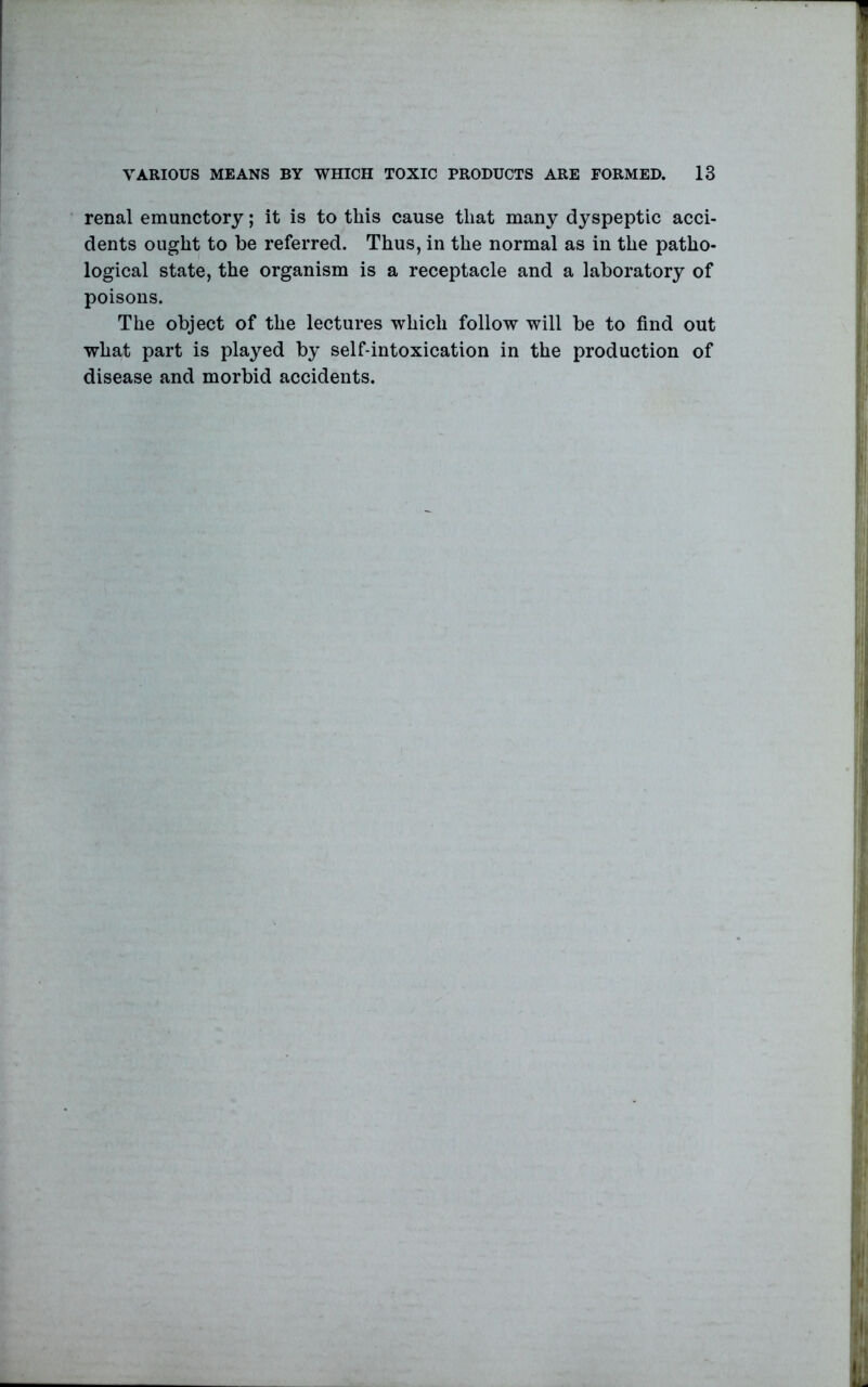 renal emunctory; it is to this cause that many dyspeptic acci- dents ought to be referred. Thus, in the normal as in the patho- logical state, the organism is a receptacle and a laboratory of poisons. The object of the lectures which follow will be to find out what part is played by self-intoxication in the production of disease and morbid accidents.