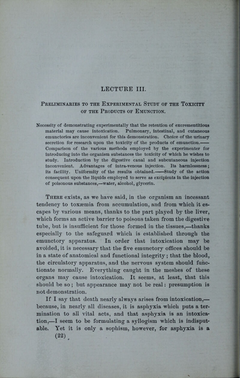 LECTURE III. Preliminaries to the Experimental Study of the Toxicity OF THE Products of Emunction. Necessity of demonstrating experimentally that the retention of excrementitious material may cause intoxication. Pulmonary, intestinal, and cutaneous emunctories are inconvenient for this demonstration. Choice of the urinary secretion for research upon the toxicity of the products of emunction. Comparison of the various methods employed by the experimenter for introducing into the organism substances the toxicity of which he wishes to study. Introduction by the digestive canal and subcutaneous injection inconvenient. Advantages of intra-venous injection. Its harmlessness; its facility. Uniformity of the results obtained. Study of the action consequent upon the liquids employed to serve as excipients in the injection of poisonous substances,—water, alcohol, glycerin. There exists, as we have said, in the organism an incessant tendency to toxaemia from accumulation, and from which it es- capes by various means, thanks to the part plaj^ed by the liver, which forms an active barrier to poisons taken from the digestive tube, but is insufficient for those formed in the tissues,—thanks especiall}’^ to the safeguard which is established through the emunctory apparatus. In order that intoxication may be avoided, it is necessar} that the five emunctory offices should be in a state of anatomical and functional integrity ; that the blood, the circulatory apparatus, and the nervous system should func- tionate normally. Eveiything caught in the meshes of these organs may cause intoxication. It seems, at least, that this should be so; but appearance ma} not be real: presumption is not demonstration. If I say that death nearly always arises from intoxication,— because, in nearly all diseases, it is asph^^xia which puts a ter- mination to all vital acts, and that asphyxia is an intoxica- tion,—I seem to be formulating a syllogism which is indisput- able. Yet it is only a sophism, however, for asphyxia is a