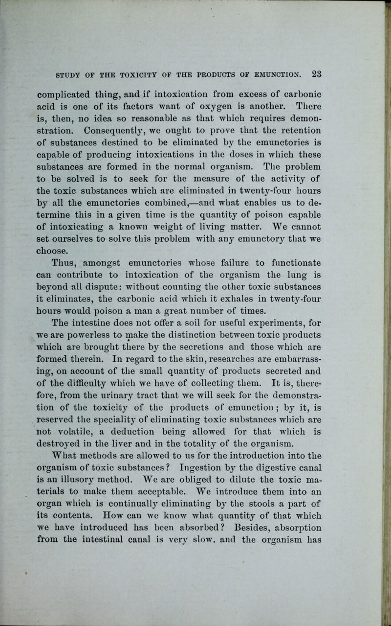 complicated thing, and if intoxication from excess of carbonic acid is one of its factors want of oxygen is another. There is, then, no idea so reasonable as that which requires demon- stration. Consequently, we ought to prove that the retention of substances destined to be eliminated by the emunctories is capable of producing intoxications in the doses in which these substances are formed in the normal organism. The problem to be solved is to seek for the measure of the activity of the toxic substances which are eliminated in twenty-four hours by all the emunctories combined,—and what enables us to de- termine this in a given time is the quantity of poison capable of intoxicating a known weight of living matter. We cannot set ourselves to solve this problem with any emunctory that we choose. Thus, amongst emunctories whose failure to functionate can contribute to intoxication of the organism the lung is beyond all dispute: without counting the other toxic substances it eliminates, the carbonic acid which it exhales in twent3^-four hours would poison a man a great number of times. The intestine does not offer a soil for useful experiments, for we are powerless to make the distinction between toxic products which are brought there b}^ the secretions and those w^hich are formed therein. In regard to the skin, researches are embarrass- ing, on account of tlie small quantity of products secreted and of the difficulty which we have of collecting them. It is, there- fore, from the urinary tract that we will seek for the demonstra- tion of the toxicity of the products of emunction ; by it, is reserved the specialit}^ of eliminating toxic substances which are not volatile, a deduction being allowed for that which is destro}^ed in the liver and in the totality of the organism. What methods are allowed to us for the introduction into the organism of toxic substances ? Ingestion by the digestive canal is an illusory method. We are obliged to dilute the toxic ma- terials to make them acceptable. We introduce them into an organ which is continuall}^ eliminating by the stools a part of its contents. How can we know what quantity of that which we have introduced has been absorbed? Besides, absorption from the intestinal canal is very slow, and the organism has