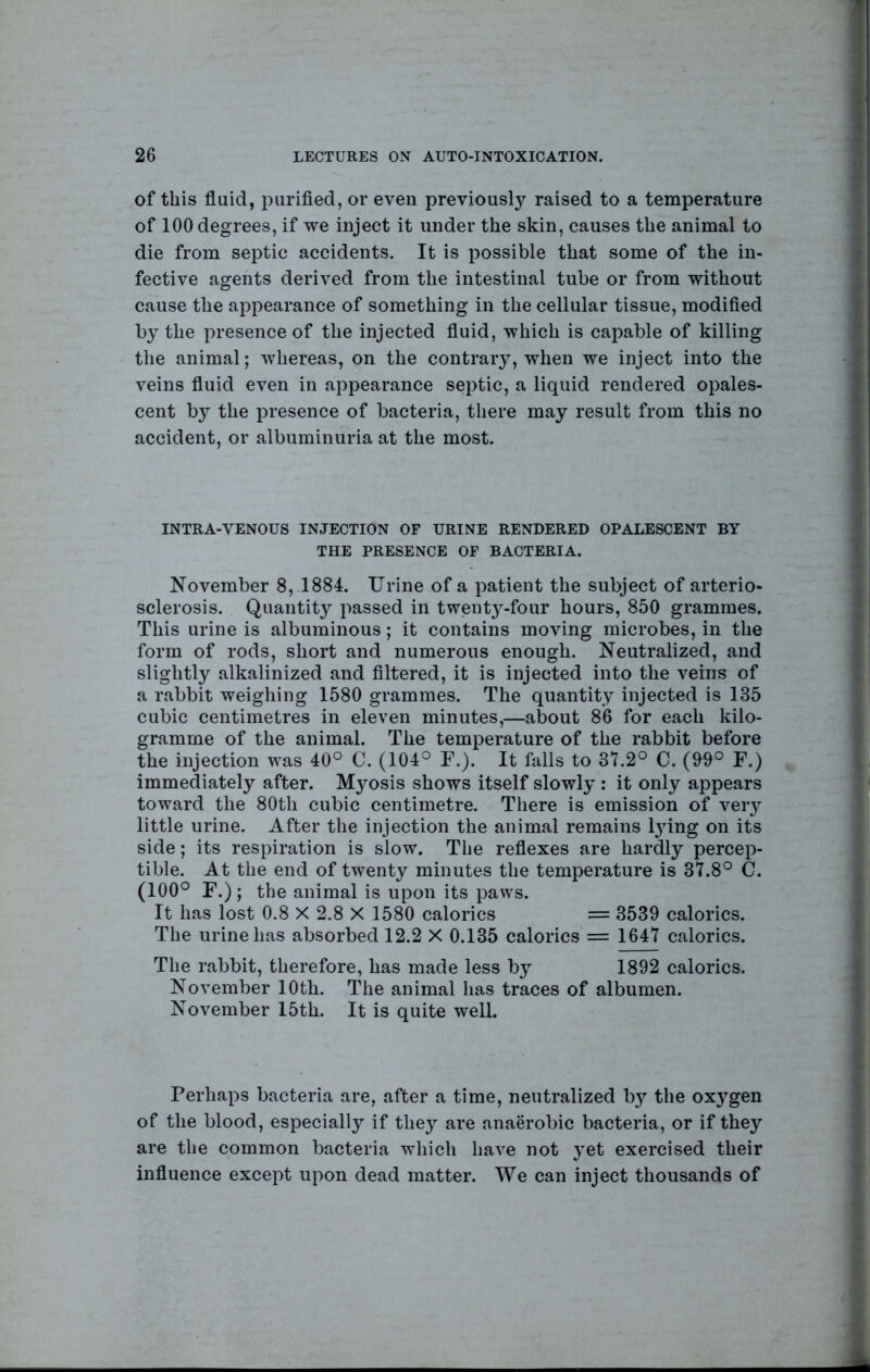 of this fluid, purifled, or even previously raised to a temperature of 100 degrees, if we inject it under the skin, causes the animal to die from septic accidents. It is possible that some of the in- fective agents derived from the intestinal tube or from without cause the appearance of something in the cellular tissue, modified by the presence of the injected fluid, which is capable of killing the animal; Avhereas, on the contrary, when we inject into the veins fluid even in appearance septic, a liquid rendered opales- cent by the presence of bacteria, there may result from this no accident, or albuminuria at the most. INTRA-VENOUS INJECTION OF URINE RENDERED OPALESCENT BY THE PRESENCE OF BACTERIA. November 8, 1884. Urine of a patient the subject of arterio- sclerosis. Quantity passed in tw(ent}’'-four hours, 850 grammes. This urine is albuminous; it contains moving microbes, in the form of rods, short and numerous enough. Neutralized, and slightly alkalinized and filtered, it is injected into the veins of a rabbit weighing 1580 grammes. The quantity injected is 135 cubic centimetres in eleven minutes,—about 86 for each kilo- gramme of the animal. The temperature of the rabbit before the injection was 40° C. (104° F.). It falls to 3t.2° C. (09° F.) immediately after. Mj^osis shows itself slowly : it only appears toward the 80th cubic centimetre. There is emission of very little urine. After the injection the animal remains l3dng on its side; its respiration is slow. The reflexes are hardly percep- tible. At the end of twenty minutes the temperature is 37.8° C. (100° F.) ; the animal is upon its paws. It has lost 0.8 X 2.8 X 1580 calorics = 3539 calorics. The urine has absorbed 12.2 X 0.135 calorics = 1647 calorics. The rabbit, therefore, has made less b^^ 1892 calorics. November 10th. The animal has traces of albumen. November 15th. It is quite well. Perhaps bacteria are, after a time, neutralized hy the oxj^gen of the blood, especially if they are anaerobic bacteria, or if they are the common bacteria which have not }’et exercised their influence except upon dead matter. We can inject thousands of