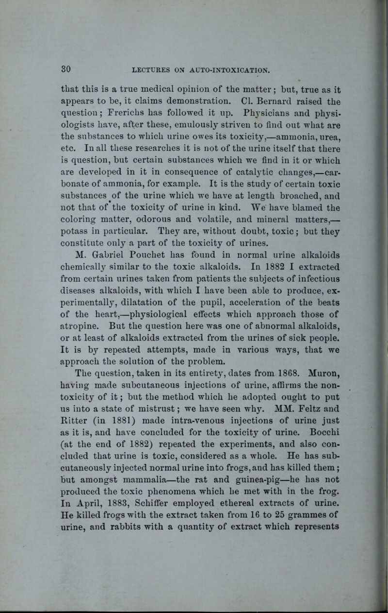 that this is a true medical opinion of the matter; but, true as it appears to be, it claims demonstration. Cl. Bernard raised the question; Frerichs has followed it up. Ph3’sicians and physi- ologists have, after these, emulously striven to find out what are the substances to which urine owes its toxicity,—ammonia, urea, etc. In all these researches it is not of the urine itself that there is question, but certain substances which we find in it or which are developed in it in consequence of catalj'tic changes,—car- bonate of ammonia, for example. It is the stud}- of certain toxic substances of the urine which we have at length broached, and not that of the toxicity of urine in kind. We have blamed the coloring matter, odorous and volatile, and mineral matters,— potass in particular. They are, without doubt, toxic; but they constitute only a part of the toxicity of urines. M. Gabriel Pouchet has found in normal urine alkaloids chemically similar to the toxic alkaloids. In 1882 I extracted from certain urines taken from patients the subjects of infectious diseases alkaloids, with which I have been able to produce, ex- perimentallj, dilatation of the pupil, acceleration of the beats of the heart,—physiological effects which approach those of atropine. But the question here was one of abnormal alkaloids, or at least of alkaloids extracted from the urines of sick people. It is b}’’ repeated attempts, made in various ways, that we approach the solution of the problem. The question, taken in its entirety, dates from 1868. Muron, having made subcutaneous injections of urine, affirms the non- toxicity of it; but the method which he adopted ought to put us into a state of mistrust; we have seen why. MM. Feltz and Ritter (in 1881) made intra-venous injections of urine just as it is, and have concluded for the toxicity of urine. Bocchi (at the end of 1882) repeated the experiments, and also con- cluded that urine is toxic, considered as a whole. He has sub- cutaneously injected normal urine into frogs, and has killed them; but amongst mammalia—the rat and guinea-pig—he has not produced the toxic phenomena which he met with in the frog. In April, 1883, Schiffer emploj^ed ethereal extracts of urine. He killed frogs with the extract taken from 16 to 25 grammes of urine, and rabbits with a quantity of extract which represents