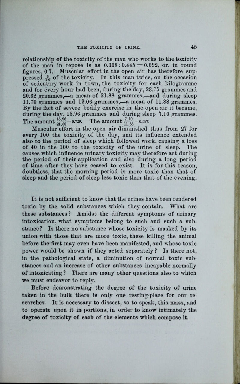 relationship of the toxicity of the man who works to the toxicity of the man in repose is as 0.308:0.445 = 0.692, or, in round figures, O.T. Muscular effort in the open air has therefore sup- pressed of the toxicity. In this man twice, on the occasion of sedentary work in town, the toxicity for each kilogramme and for every hour had been, during the day, 23.75 grammes and 20.62 grammes,—a mean of 21.88 grammes,—and during sleep 11.70 grammes and 12.06 grammes,—a mean of 11.88 grammes. By the fact of severe bodily exercise in the open air it became, during the day, 15.96 grammes and during sleep 7.10 grammes. The amount = 0.729. The amount = 0.597. Muscular effort in the open air diminished thus from 27 for every 100 the toxicity of the day, and its influence extended also to the period of sleep which followed work, causing a loss of 40 in the 100 to the toxicity of the urine of sleep. The causes which influence urinary toxicity may therefore act during the period of their application and also during a long period of time after they have ceased to exist. It is for this reason, doubtless, that the morning period is more toxic than that of sleep and the period of sleep less toxic than that of the evening. It is not sufiScient to know that the urines have been rendered toxic by the solid substances which they contain. What are these substances? Amidst the different symptoms of urinary intoxication, what S3’mptoms belong to such and such a sub- stance? Is there no substance whose toxicity is masked by its union with those that are more toxic, these killing the animal before the first may even have been manifested, and whose toxic power would be shown if they acted separately ? Is there not, in the pathological state, a diminution of normal toxic sub- stances and an increase of other substances incapable normally of intoxicating ? There are many other questions also to which we must endeavor to repl}\ Before demonstrating the degree of the toxicity of urine taken in the bulk there is only one resting-place for our re- searches. It is necessary to dissect, so to speak, this mass, and to operate upon it in portions, in order to know intimately the degree of toxicity of each of the elements which compose it.