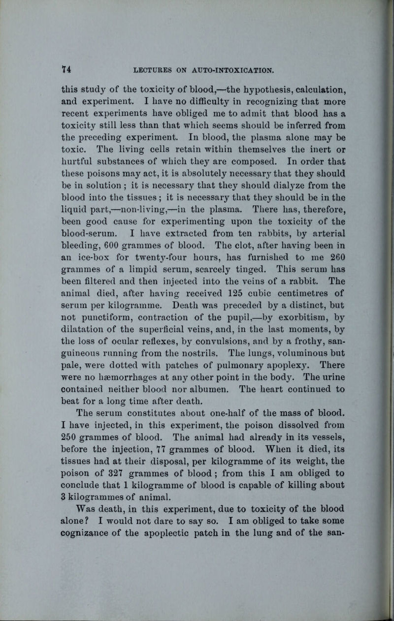 this study of the toxicity of blood,—the hypothesis, calculation, and experiment. I have no difficulty in recognizing that more recent experiments have obliged me to admit that blood has a toxicity still less than that which seems should be inferred from the preceding experiment. In blood, the plasma alone may be toxic. The living cells retain within themselves the inert or hurtful substances of which they are composed. In order that these poisons may act, it is absolutely necessar} that they should be in solution ; it is necessary that they should dialyze from the blood into the tissues ; it is necessary that they should be in the liquid part,—non-living,—in the plasma. There has, therefore, been good cause for experimenting upon the toxicity of the blood-serum. I have extracted from ten rabbits, by arterial bleeding, 600 grammes of blood. The clot, after having been in an ice-box for twentj^-four hours, has furnished to me 260 grammes of a limpid serum, scarcely tinged. This serum has been filtered and then injected into the veins of a rabbit. The animal died, after having received 125 cubic centimetres of serum per kilogramme. Death was preceded by a distinct, but not punctiform, contraction of the pupil,—by exorbitism, by dilatation of the superficial veins, and, in the last moments, by the loss of ocular refiexes, by convulsions, and by a frothy, san- guineous running from the nostrils. The lungs, voluminous but pale, were dotted with patches of pulmonary apoplexy. There were no haemorrhages at any other point in the body. The urine contained neither blood nor albumen. The heart continued to beat for a long time after death. The serum constitutes about one-half of the mass of blood. I have injected, in this experiment, the poison dissolved from 250 grammes of blood. The animal had already in its vessels, before the injection, 77 grammes of blood. When it died, its tissues had at their disposal, per kilogramme of its weight, the poison of 327 grammes of blood ; from this I am obliged to conclude that 1 kilogramme of blood is capable of killing about 3 kilogrammes of animal. Was death, in this experiment, due to toxicity of the blood alone? I would not dare to say so. I am obliged to take some cognizance of the apoplectic patch in the lung and of the san-