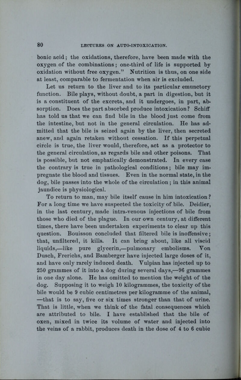 bonic acid; the oxidations, therefore, have been made with the oxj^gen of the combinations; one-third of life is supported by oxidation without free oxj^gen.” Nutrition is thus, on one side at least, comparable to fermentation when air is excluded. Let us return to the liver and to its particular emunctory function. Bile plays, without doubt, a part in digestion, but it is a constituent of the excreta, and it undergoes, in part, ab- sorption. Does the part absorbed produce intoxication? Schiff has told us that we can find bile in the blood just come from the intestine, but not in the general circulation. He has ad- mitted that the bile is seized again by the liver, then secreted anew, and again retaken without cessation. If this perpetual circle is true, the liver would, therefore, act as a protector to the general circulation, as regards bile and other poisons. That is possible, but not emphatically demonstrated. In every case the contrary is true in pathological conditions; bile may im- pregnate the blood and tissues. Even in the normal state, in the dog, bile passes into the whole of the circulation; in this animal jaundice is physiological. To return to man, may bile itself cause in him intoxication? For a long time we have suspected the toxicit}^ of bile. Deidier, in the last century, made intra-venous injections of bile from those who died of the plague. In our own century, at diflferent times, there have been undertaken experiments to clear up this question. Bouisson concluded that filtered bile is inofifensive; that, unfiltered, it kills. It can bring about, like all viscid liquids,—like pure glycerin,—pulmonary embolisms. Yon Dusch, Frerichs, and Bamberger have injected large doses of it, and have only rarely induced death. Yulpian has injected up to 250 grammes of it into a dog during several daj's,—96 grammes in one day alone. He has omitted to mention the weight of the dog. Supposing it to weigh 10 kilogrammes, the toxicity of the bile would be 9 cubic centimetres per kilogramme of the animal, —that is to say, five or six times stronger than that of urine. That is little, when we think of the fatal consequences which are attributed to bile. I have established that the bile of oxen, mixed in twice its volume of water and injected into the veins of a rabbit, produces death in the dose of 4 to 6 cubic