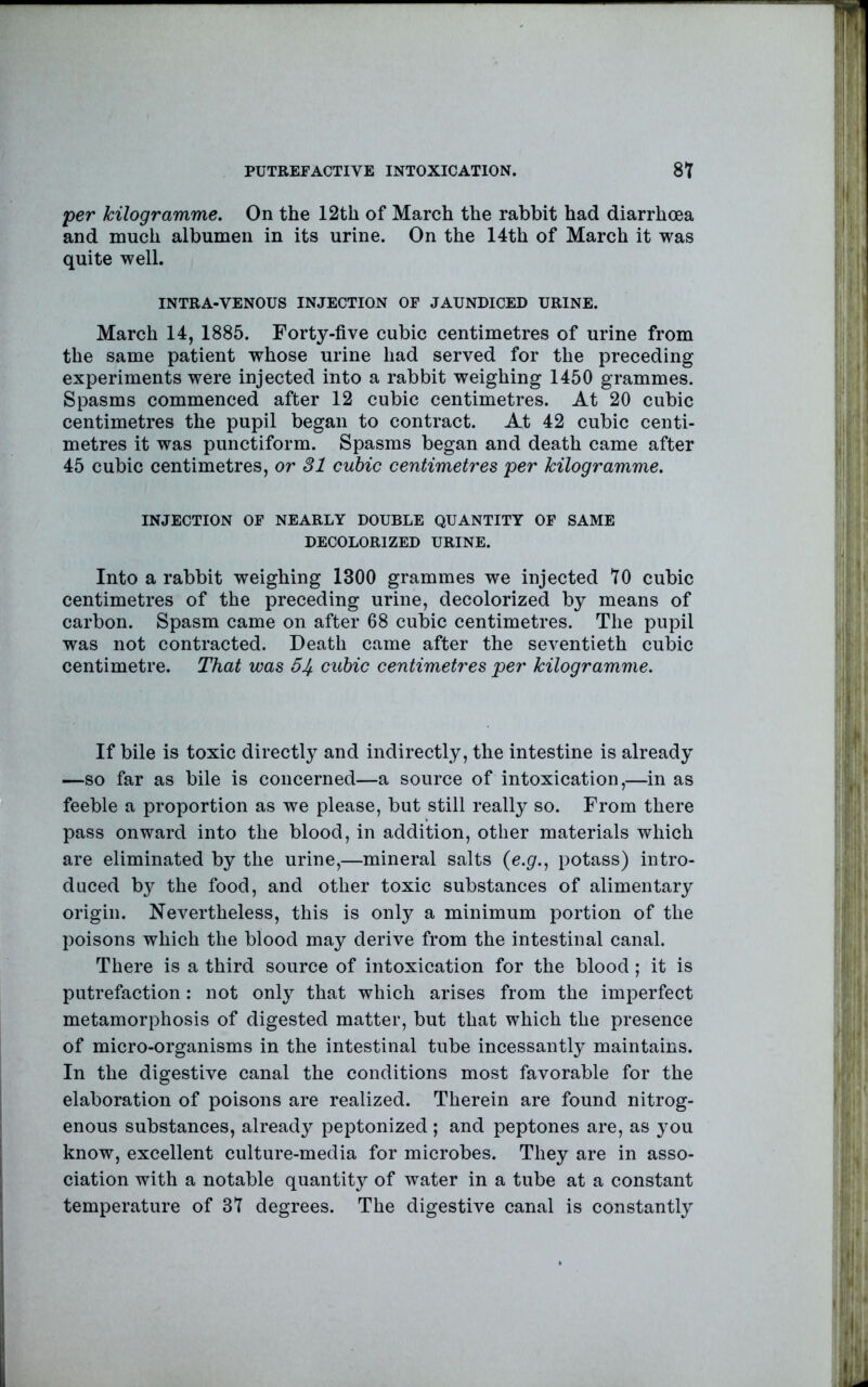 per kilogramme. On the 12th of March the rabbit had diarrhcea and much albumen in its urine. On the 14th of March it was quite well. INTRA-VENOUS INJECTION OF JAUNDICED URINE. March 14, 1885. Forty-five cubic centimetres of urine from the same patient whose urine had served for the preceding experiments were injected into a rabbit weighing 1450 grammes. Spasms commenced after 12 cubic centimetres. At 20 cubic centimetres the pupil began to contract. At 42 cubic centi- metres it was punctiform. Spasms began and death came after 45 cubic centimetres, or 31 cubic centimetres per kilogramme. INJECTION OF NEARLY DOUBLE QUANTITY OF SAME DECOLORIZED URINE. Into a rabbit weighing 1300 grammes we injected TO cubic centimetres of the preceding urine, decolorized by means of carbon. Spasm came on after 68 cubic centimetres. The pupil was not contracted. Death came after the seventieth cubic centimetre. That was 51/. cubic centimetres per kilogramme. If bile is toxic directly and indirectly, the intestine is already —so far as bile is concerned—a source of intoxication,—in as feeble a proportion as we please, but still really so. From there pass onward into the blood, in addition, other materials which are eliminated by the urine,—mineral salts (e.^r., potass) intro- duced by the food, and other toxic substances of alimentary origin. Nevertheless, this is only a minimum portion of the poisons which the blood may derive from the intestinal canal. There is a third source of intoxication for the blood; it is putrefaction: not only that which arises from the imperfect metamorphosis of digested matter, but that which the presence of micro-organisms in the intestinal tube incessantly maintains. In the digestive canal the conditions most favorable for the elaboration of poisons are realized. Therein are found nitrog- enous substances, already peptonized; and peptones are, as you know, excellent culture-media for microbes. They are in asso- ciation with a notable quantity of water in a tube at a constant temperature of 37 degrees. The digestive canal is constantly