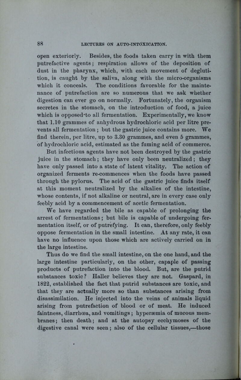 open exteriorly. Besides, the foods taken carry in with them putrefactive agents; respiration allows of the deposition of dust in the pharynx, which, with each movement of degluti- tion, is caught by the saliva, along with the micro-organisms which it conceals. The conditions favorable for the mainte- nance of putrefaction are so numerous that we ask whether digestion can ever go on normally. Fortunately, the organism secretes in the stomach, on the introduction of food, a juice which is opposed'to all fermentation. Experimentally, we know that 1.10 grammes of anhydrous hydrochloric acid per litre pre- vents all fermentation ; but the gastric juice contains more. We find therein, per litre, up to 3.30 grammes, and even 5 grammes, of hydrochloric acid, estimated as the fuming acid of commerce. But infectious agents have not been destroyed by the gastric juice in the stomach; they have only been neutralized; they have only passed into a state of latent vitality. The action of organized ferments re-commences when the foods have passed through the pylorus. The acid of the gastric juice finds itself at this moment neutralized by the alkalies of the intestine, whose contents, if not alkaline or neutral, are in every case only feebly acid by a commencement of acetic fermentation. We have regarded the bile as capable of prolonging the arrest of fermentations; but bile is capable of undergoing fer- mentation itself, or of putrefying. It can, therefore, only feebly oppose fermentation in the small intestine. At any rate, it can have no infiuence upon those which are actively carried on in the large intestine. Thus do we find the small intestine, on the one hand, and the large intestine particularly, on the other, capaple of passing products of putrefaction into the blood. But, are the putrid substances toxic ? Haller believes they are not. Gaspard, in 1822, established the fact that putrid substances are toxic, and that they are actually more so than substances arising from disassimilation. He injected into the veins of animals liquid arising from putrefaction of blood or of meat. He induced faintness, diarrhoea, and vomitings ; hypersemia of mucous mem- branes; then death; and at the autopsy ecchymoses of the digestive canal were seen; also of the cellular tissues,—those