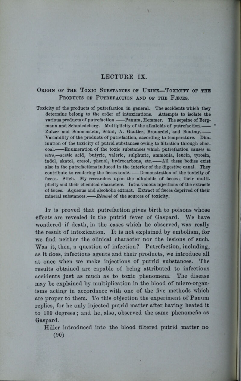 LECTURE IX. Origin of the Toxic Substances of Urine—Toxicity of the Products of Putrefaction and of the F^ces. Toxicity of the products of putrefaction in general. The accidents which they determine belong to the order of intoxications. Attempts to isolate the various products of putrefaction. Panum, Hemmer. The sepsine of Berg- mann and Schmiedeberg. Multiplicity of the alkaloids of putrefaction. * Zulzer and Sonnenstein, Selmi, A. Gautier, Brouardel, and Boutmy. Variability of the products of putrefaction, according to temperature. Dim- inution of the toxicity of putrid substances owing to filtration through char- coal. Enumeration of the toxic substances which putrefaction causes in vitro,—acetic acid, butyric, valeric, sulphuric, ammonia, leucin, tyrosin, indol, skatol, cresol, phenol, hydrocarbons, etc. All these bodies exist also in the putrefactions induced in the interior of the digestive canal. They contribute to rendering the faeces toxic. Demonstration of the toxicity of faeces. Stich. My researches upon the alkaloids of faeces ; their multi- plicity and their chemical characters. Intra-venous injections of the extracts of faeces. Aqueous and alcoholic extract. Extract of faeces deprived of their mineral substances. Resume of the sources of toxicity. It is proved that putrefaction gives birth to poisons whose effects are revealed in the putrid fever of Gaspard. We have wondered if death, in the cases which he observed, was really the result of intoxication. It is not explained by embolism, for we find neither the clinical character nor the lesions of such. Was it, then, a question of infection? Putrefaction, including, as it does, infectious agents and their products, we introduce all at once when we make injections of putrid substances. The results obtained are capable of being attributed to infectious accidents just as much as to toxic phenomena. The disease may be explained b} multiplication in the blood of micro-organ- isms acting in accordance with one of the five methods which are proper to them. To this objection the experiment of Panum replies, for he only injected putrid matter after having heated it to 100 degrees; and he, also, observed the same phenomena as Gaspard. Hiller introduced into the blood filtered putrid matter no