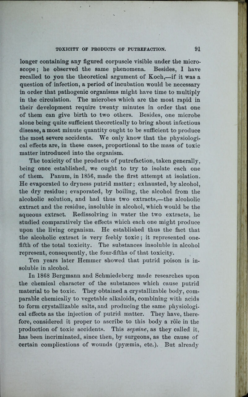 longer containing anj figured corpuscle visible under the micro- scope ; he observed the same phenomena. Besides, I have recalled to you the theoretical argument of Koch,—if it was a question of infection, a period of incubation would be necessary in order that pathogenic organisms might have time to multiply in the circulation. The microbes which are the most rapid in their development require twenty minutes in order that one of them can give birth to two others. Besides, one microbe alone being quite sufficient theoretically to bring about infectious disease, a most minute quantity ought to be sufiicient to produce the most severe accidents. We only know that the physiologi- cal effects are, in these cases, proportional to the mass of toxic matter introduced into the organism. The toxicity of the products of putrefaction, taken generally, being once established, we ought to try to isolate each one of them. Panum, in 1856, made the first attempt at isolation. He evaporated to dryness putrid matter; exhausted, by alcohol, the dry residue; evaporated, by boiling, the alcohol from the alcoholic solution, and had thus two extracts,—the alcoholic extract and the residue, insoluble in alcohol, which would be the aqueous extract. Redissolving in water the two extracts, he studied comparatively the effects which each one might produce upon the living organism. He established thus the fact that the alcoholic extract is very feebly toxic; it represented one- fifth of the total toxicit3^ The substances insoluble in alcohol represent, consequently, the four-fifths of that toxicity. Ten years later Hemmer showed that putrid poison is in- soluble in alcohol. In 1868 Bergmann and Schmiedeberg made researches upon the chemical character of the substances which cause putrid material to be toxic. They obtained a crystallizable body, com- parable chemically to vegetable alkaloids, combining with acids to form crystallizable salts, and producing the same phj^siologi- cal effects as the injection of putrid matter. They have, there- fore, considered it proper to ascribe to this body a role in the production of toxic accidents. This sejjsine, as they called it, has been incriminated, since then, by surgeons, as the cause of certain complications of wounds (pyaemia, etc.). But already