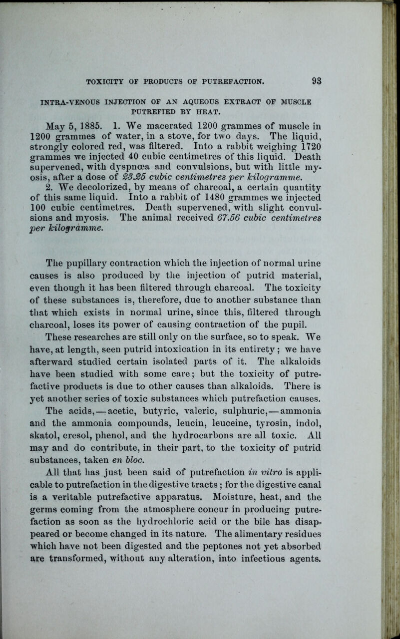 INTRA-VENOUS INJECTION OF AN AQUEOUS EXTRACT OF MUSCLE PUTREFIED BY HEAT. May 5, 1885. 1. We macerated 1200 grammes of muscle in 1200 grammes of water, in a stove, for two days. The liquid, strongly colored red, was filtered. Into a rabbit weighing 1120 grammes we injected 40 cubic centimetres of this liquid. Death supervened, with dyspnoea and convulsions, but with little my- osis, after a dose of 2S.25 cubic centimetres per kilogramme. 2. We decolorized, by means of charcoal, a certain quantity of this same liquid. Into a rabbit of 1480 grammes we injected 100 cubic centimetres. Death supervened, with slight convul- sions and myosis. The animal received 67.56 cubic centimetres per kilogrdmme. The pupillary contraction which the injection of normal urine causes is also produced by the injection of putrid material, even though it has been filtered through charcoal. The toxicity of these substances is, therefore, due to another substance than that which exists in normal urine, since this, filtered through charcoal, loses its power of causing contraction of the pupil. These researches are still only on the surface, so to speak. We have, at length, seen putrid intoxication in its entirety ; we have afterward studied certain isolated parts of it. The alkaloids have been studied with some care; but the toxicity of putre- factive products is due to other causes than alkaloids. There is yet another series of toxic substances which putrefaction causes. The acids, — acetic, but3^ric, valeric, sulphuric,—ammonia and the ammonia compounds, leucin, leuceine, tjH-osin, indol, skatol, cresol, phenol, and the hydrocarbons are all toxic. All may and do contribute, in their part, to the toxicity of putrid substances, taken en bloc. All that has just been said of putrefaction in vitro is appli- cable to putrefaction in the digestive tracts; for the digestive canal is a veritable putrefactive apparatus. Moisture, heat, and the germs coming from the atmosphere concur in producing putre- faction as soon as the hydrochloric acid or the bile has disap- peared or become changed in its nature. The alimentary residues which have not been digested and the peptones not yet absorbed are transformed, without any alteration, into infectious agents.