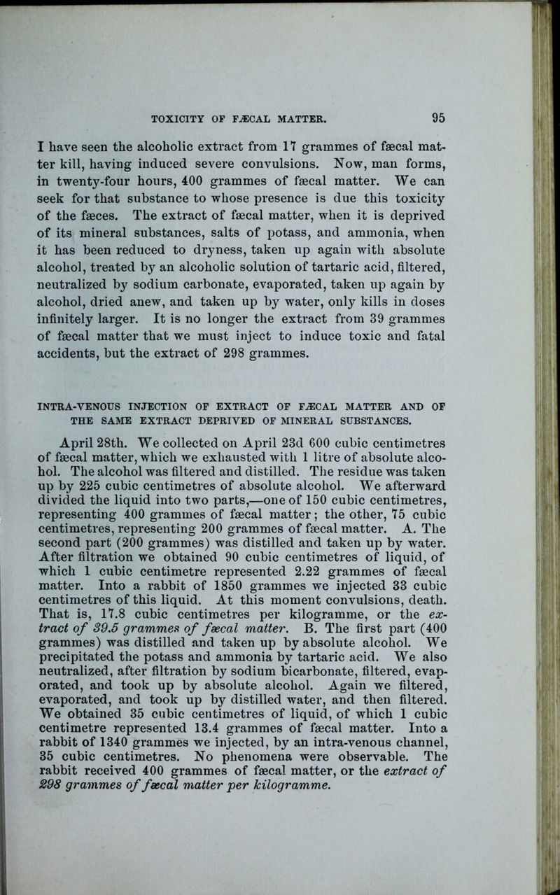 I have seen the alcoholic extract from 17 grammes of faecal mat- ter kill, having induced severe convulsions. Now, man forms, in twenty-four hours, 400 grammes of faecal matter. We can seek for that substance to whose presence is due this toxicity of the faeces. The extract of faecal matter, when it is deprived of its mineral substances, salts of potass, and ammonia, when it has been reduced to dryness, taken up again with absolute alcohol, treated by an alcoholic solution of tartaric acid, filtered, neutralized by sodium carbonate, evaporated, taken up again by alcohol, dried anew, and taken up by water, only kills in doses infinitely larger. It is no longer the extract from 39 grammes of faecal matter that we must inject to induce toxic and fatal accidents, but the extract of 298 grammes. INTRA-VENOUS INJECTION OF EXTRACT OF F.ECAL MATTER AND OF THE SAME EXTRACT DEPRIVED OF MINERAL SUBSTANCES. April 28th. We collected on April 23d 600 cubic centimetres of faecal matter, which we exhausted with 1 litre of absolute alco- hol. The alcohol was filtered and distilled. The residue was taken up by 225 cubic centimetres of absolute alcohol. We afterward divided the liquid into two parts,—one of 150 cubic centimetres, representing 400 grammes of faecal matter; the other, 75 cubic centimetres, representing 200 grammes of faecal matter. A. The second part (200 grammes) was distilled and taken up by water. After filtration we obtained 90 cubic centimetres of liquid, of which 1 cubic centimetre represented 2.22 grammes of faecal matter. Into a rabbit of 1850 grammes we injected 33 cubic centimetres of this liquid. At this moment convulsions, death. That is, 17.8 cubic centimetres per kilogramme, or the ex- tract of 39.5 gramme?, of faecal matter. B. The first part (400 grammes) was distilled and taken up by absolute alcohol. We precipitated the potass and ammonia by tartaric acid. We also neutralized, after filtration by sodium bicarbonate, filtered, evap- orated, and took up by absolute alcohol. Again we filtered, evaporated, and took up by distilled water, and then filtered. We obtained 35 cubic centimetres of liquid, of which 1 cubic centimetre represented 13.4 grammes of faecal matter. Into a rabbit of 1340 grammes we injected, by an intra-venous channel, 35 cubic centimetres. No phenomena were observable. The rabbit received 400 grammes of faecal matter, or the extract of 298 grammes of fsecal matter per kilogramme.