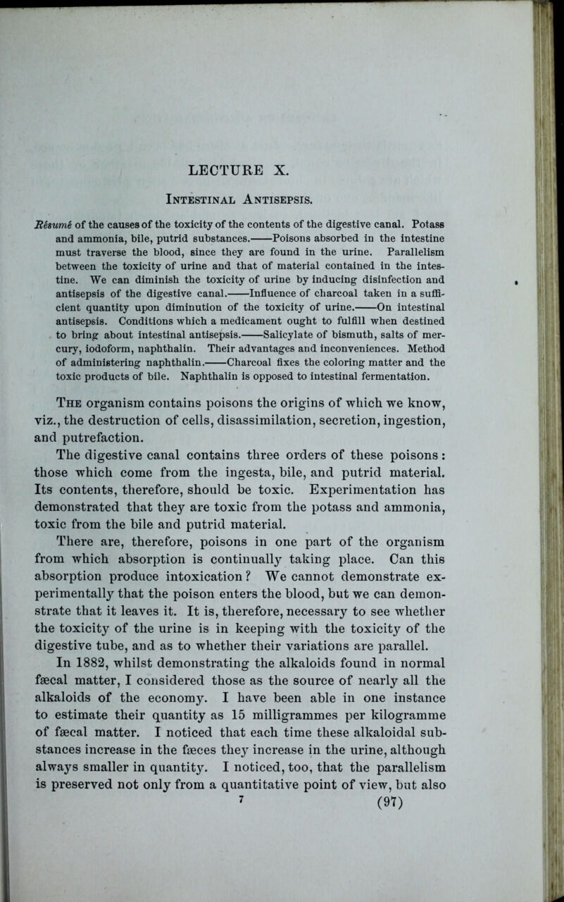Intestinal Antisepsis. 'Remmk of the causes of the toxicity of the contents of the digestive canal. Potass and ammonia, bile, putrid substances. Poisons absorbed in the intestine must traverse the blood, since they are found in the urine. Parallelism between the toxicity of urine and that of material contained in the intes- tine. We can diminish the toxicity of urine by inducing disinfection and antisepsis of the digestive canal. Influence of charcoal taken in a suflS- cient quantity upon diminution of the toxicity of urine. On intestinal antisepsis. Conditions which a medicament ought to fulflll when destined to bring about intestinal antisepsis. Salicylate of bismuth, salts of mer- cury, iodoform, naphthalin. Their advantages and inconveniences. Method of administering naphthalin. Charcoal Axes the coloring matter and the toxic products of bile. Naphthalin is opposed to intestinal fermentation. The organism contains poisons the origins of which we know, viz., the destruction of cells, disassimilation, secretion, ingestion, and putrefaction. The digestive canal contains three orders of these poisons: those which come from the ingesta, bile, and putrid material. Its contents, therefore, should be toxic. Experimentation has demonstrated that they are toxic from the potass and ammonia, toxic from the bile and putrid material. There are, therefore, poisons in one part of the organism from which absorption is continuall}^ taking place. Can this absorption produce intoxication? We cannot demonstrate ex- perimentally that the poison enters the blood, but we can demon- strate that it leaves it. It is, therefore, necessary to see whether the toxicity of the urine is in keeping with the toxicity of the digestive tube, and as to whether their variations are parallel. In 1882, whilst demonstrating the alkaloids found in normal faecal matter, I considered those as the source of nearly all the alkaloids of the economy. I have been able in one instance to estimate their quantity as 15 milligrammes per kilogramme of faecal matter. I noticed that each time these alkaloidal sub- stances increase in the faeces they increase in the urine, although always smaller in quantity. I noticed, too, that the parallelism is preserved not only from a quantitative point of view, but also