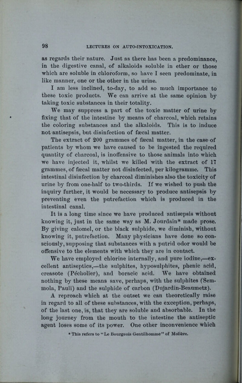 as regards their nature. Just as there has been a predominance, in the digestive canal, of alkaloids soluble in ether or those which are soluble in chloroform, so have I seen predominate, in like manner, one or the other in the urine. I am less inclined, to-day, to add so much importance to these toxic products. We can arrive at the same opinion by taking toxic substances in their totality. We may suppress a part of the toxic matter of urine by fixing that of the intestine by means of charcoal, which retains the coloring substances and the alkaloids. This is to induce not antisepsis, but disinfection of faecal matter. The extract of 200 grammes of faecal matter, in the case-of patients b}^ whom we have caused to be ingested the required quantity of charcoal, is inolfensive to those animals into which we have injected it, whilst we killed with the extract of IT grammes, of faecal matter not disinfected, per kilogramme. This intestinal disinfection by charcoal diminishes also the toxicity of urine by from one-half to two-thirds. If we wished to push the inquiry further, it would be necessary to produce antisepsis by preventing even the putrefaction which is produced in the intestinal canal. It is a long time since we have produced antisepsis without knowing it, just in the same way as M. Jourdain* made prose. By giving calomel, or the black sulphide, we diminish, without knowing it, putrefaction. Many physicians have done so con- sciously, supposing that substances with a putrid odor would be offensive to the elements with which they are in contact. We have employed chlorine internally, and pure iodine,—ex- cellent antiseptics,—the sulphites, hyposulphites, phenic acid, creasote (Pecholier), and boracic acid. We have obtained nothing by these means save, perhaps, with the sulphites (Sem- mola, Pauli) and the sulphide of carbon (Dujardin-Beaumetz). A reproach which at the outset we can theoretically raise in regard to all of these substances, with the exception, perhaps, of the last one, is, that they are soluble and absorbable. In the long journey from the mouth to the intestine the antiseptic agent loses some of its power. One other inconvenience which * This refers to “Le Bourgeois Gentilhomme ” of Moliere.