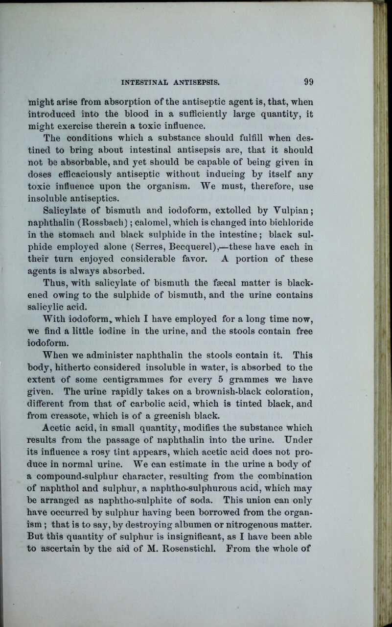 might arise from absorption of the antiseptic agent is, that, when introduced into the blood in a sufficiently large quantity, it might exercise therein a toxic influence. The conditions which a substance should fulfill when des- tined to bring about intestinal antisepsis are, that it should not be absorbable, and yet should be capable of being given in doses efficaciously antiseptic without inducing by itself any toxic influence upon the organism. We must, therefore, use insoluble antiseptics. Salicylate of bismuth and iodoform, extolled by Yulpian; naphthalin (Rossbach); calomel, which is changed into bichloride in the stomach and black sulphide in the intestine; black sul- phide employed alone (Serres, Becquerel),—these have each in their turn enjoyed considerable favor. A portion of these agents is always absorbed. Thus, with salicylate of bismuth the faecal matter is black- ened owing to the sulphide of bismuth, and the urine contains salicylic acid. With iodoform,, which I have employed for a long time now, we find a little iodine in the urine, and the stools contain free iodoform. When we administer naphthalin the stools contain it. This body, hitherto considered insoluble in water, is absorbed to the extent of some centigrammes for every 5 grammes we have given. The urine rapidly takes on a brownish-black coloration, different from that of carbolic acid, which is tinted black, and from creasote, which is of a greenish black. Acetic acid, in small quantity, modifies the substance which results from the passage of naphthalin into the urine. Under its influence a rosy tint appears, which acetic acid does not pro- duce in normal urine. We can estimate in the urine a body of a compound-sulphur character, resulting from the combination of naphthol and sulphur, a naphtho-sulphurous acid, which may be arranged as naphtho-sulphite of soda. This union can only have occurred by sulphur having been borrowed from the organ- ism ; that is to say, by destroying albumen or nitrogenous matter. But this quantity of sulphur is insignificant, as I have been able to ascertain by the aid of M. Rosenstichl. From the whole of