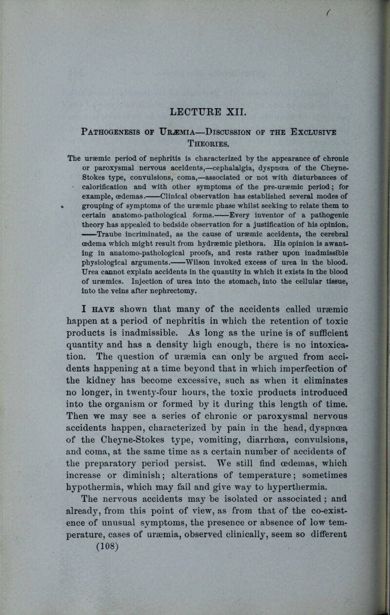 Pathogenesis op Uremia—Discussion of the Exclusive Theories. The uraemic period of nephritis is characterized by the appearance of chronic or paroxysmal nervous accidents,—cephalalgia, dyspnoea of the Cheyne- Stokes type, convulsions, coma,—associated or not with disturbances of • calorification and with other symptoms of the pre-uraemic period; for example, oedemas. Clinical observation has established several modes of grouping of symptoms of the uraemic phase whilst seeking to relate them to certain an atomo-pathological forms. Every inventor of a pathogenic theory has appealed to bedside observation for a justification of his opinion. —Traube incriminated, as the cause of uraemic accidents, the cerebral oedema which might result from hydraemic plethora. His opinion is awant- ing in anatomo-pathological proofs, and rests rather upon inadmissible physiological arguments. Wilson invoked excess of urea in the blood. Urea cannot explain accidents in the quantity in which it exists in the blood of uraemics. Injection of urea into the stomach, into the cellular tissue, into the veins after nephrectomy. I HAVE shown that many of the accidents called uraemic happen at a period of nephritis in which the retention of toxic products is inadmissible. As long as the urine is of suflScient quantity and has a density high enough, there is no intoxica- tion. The question of uraemia can only be argued from acci- dents happening at a time bej^ond that in which imperfection of the kidney has become excessive, such as when it eliminates no longer, in twent}-four hours, the toxic products introduced into the organism or formed by it during this length of time. Then we may see a series of chronic or paroxysmal nervous accidents happen, characterized by pain in the head, dyspnoea of the Cheyne-Stokes type, vomiting, diarrhoea, convulsions, and coma, at the same time as a certain number of accidents of the preparatory period persist. We still find oedemas, which increase or diminish; alterations of temperature; sometimes hypothermia, which may fail and give wa}^ to hyperthermia. The nervous accidents may be isolated or associated ; and already, from this point of view, as from that of the co-exist- ence of unusual symptoms, the presence or absence of low tem- perature, cases of uraemia, observed clinically, seem so difierent