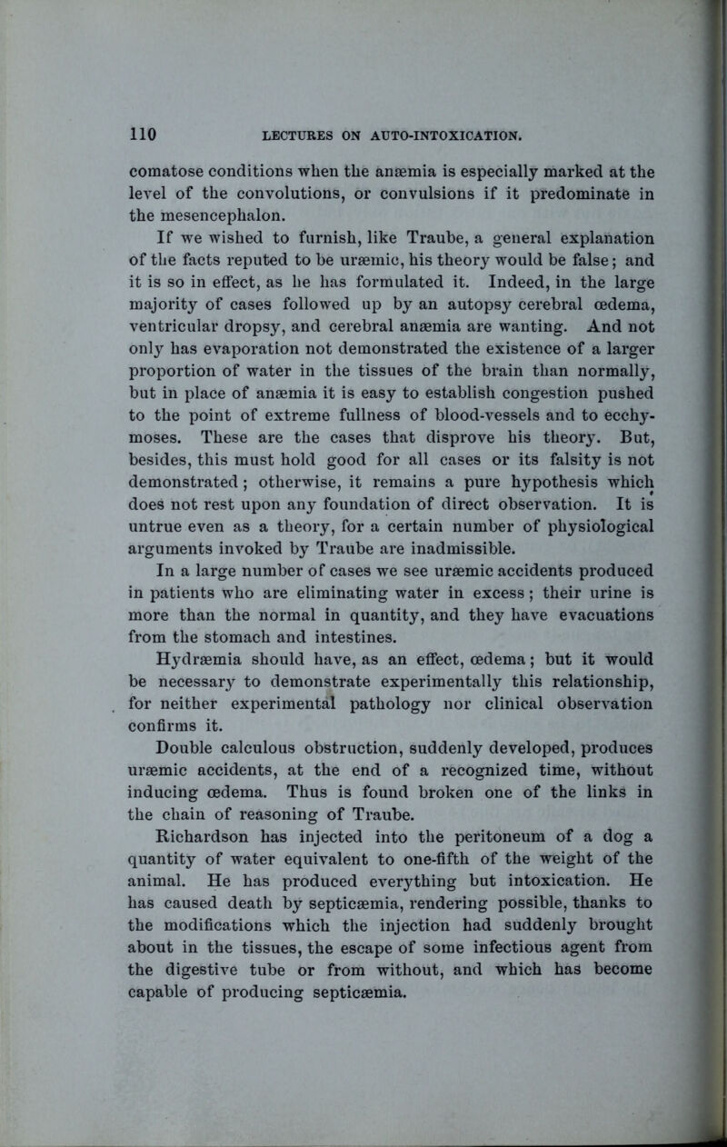 comatose conditions when the anaemia is especially marked at the level of the convolutions, or convulsions if it predominate in the mesencephalon. If we wished to furnish, like Traube, a general explanation of the facts reputed to be uraemic, his theory would be false; and it is so in effect, as he has formulated it. Indeed, in the large majority of cases followed up by an autopsy cerebral oedema, ventricular dropsy, and cerebral anaemia are wanting. And not only has evaporation not demonstrated the existence of a larger proportion of water in the tissues of the brain than normally, but in place of anaemia it is easy to establish congestion pushed to the point of extreme fullness of blood-vessels and to ecchy- moses. These are the cases that disprove his theory. But, besides, this must hold good for all cases or its falsity is not demonstrated ; otherwise, it remains a pure hypothesis which does not rest upon any foundation of direct observation. It is untrue even as a theory, for a certain number of physiological arguments invoked by Traube are inadmissible. In a large number of cases we see uraemic accidents produced in patients who are eliminating water in excess; their urine is more than the normal in quantity, and they have evacuations from the stomach and intestines. Hydraemia should have, as an effect, oedema; but it would be necessary to demonstrate experimentally this relationship, for neither experimental pathology nor clinical observation confirms it. Double calculous obstruction, suddenly developed, produces uraemic accidents, at the end of a recognized time, without inducing oedema. Thus is found broken one of the links in the chain of reasoning of Traube. Richardson has injected into the peritoneum of a dog a quantity of water equivalent to one-fifth of the weight of the animal. He has produced everything but intoxication. He has caused death by septicaemia, rendering possible, thanks to the modifications which the injection had suddenly brought about in the tissues, the escape of some infectious agent from the digestive tube or from without, and which has become capable of producing septicaemia.