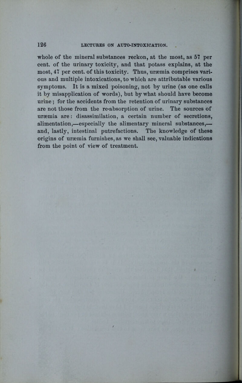 whole of the mineral substances reckon, at the most, as 57 per cent, of the urinary toxicity, and that potass explains, at the most, 47 per cent, of this toxicity. Thus, uraemia comprises vari- ous and multiple intoxications, to which are attributable various symptoms. It is a mixed poisoning, not by urine (as one calls it by misapplication of words), but by what should have become urine ; for the accidents from the retention of urinary substances are not those from the re-absorption of urine. The sources of uraemia are: disassimilation, a certain number of secretions, alimentation,—especially the alimentary mineral substances,— and, lastly, intestinal putrefactions. The knowledge of these origins of uraemia furnishes, as we shall see, valuable indications from the point of view of treatment.