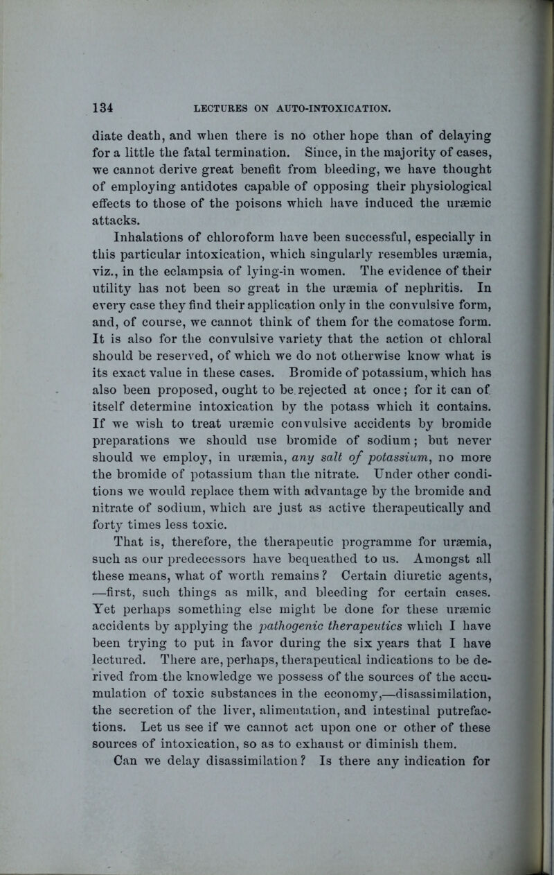 diate death, and when there is no other hope than of delaying for a little the fatal termination. Since, in the majority of cases, we cannot derive great benefit from bleeding, we have thought of employing antidotes capable of opposing their physiological effects to those of the poisons which have induced the uraemic attacks. Inhalations of chloroform have been successful, especially in this particular intoxication, which singularly resembles uraemia, viz., in the eclampsia of lying-in women. The evidence of their utility has not been so great in the uraemia of nephritis. In every case they find their application only in the convulsive form, and, of course, we cannot think of them for the comatose form. It is also for the convulsive variety that the action ot chloral should be reserved, of which we do not otherwise know what is its exact value in these cases. Bromide of potassium, which has also been proposed, ought to be.rejected at once; for it can of itself determine intoxication by the potass which it contains. If we wish to treat uraemic convulsive accidents by bromide preparations we should use bromide of sodium; but never should we employ, in uraemia, any salt of potassium, no more the bromide of potassium than the nitrate. Under other condi- tions we would replace them with advantage by the bromide and nitrate of sodium, which are just as active therapeutically and forty times less toxic. That is, therefore, the therapeutic programme for uraemia, such as our predecessors have bequeathed to us. Amongst all these means, what of worth remains ? Certain diuretic agents, —first, such things as milk, and bleeding for certain cases. Yet perhaps something else might be done for these uraemic accidents by applying the pathogenic therapeutics which I have been trying to put in favor during the six years that I have lectured. There are, perhaps, therapeutical indications to be de- rived from the knowledge we possess of the sources of the accu- mulation of toxic substances in the econom}^—disassimilation, the secretion of the liver, alimentation, and intestinal putrefac- tions. Let us see if we cannot act upon one or other of these sources of intoxication, so as to exhaust or diminish them. Can we delay disassimilation ? Is there any indication for