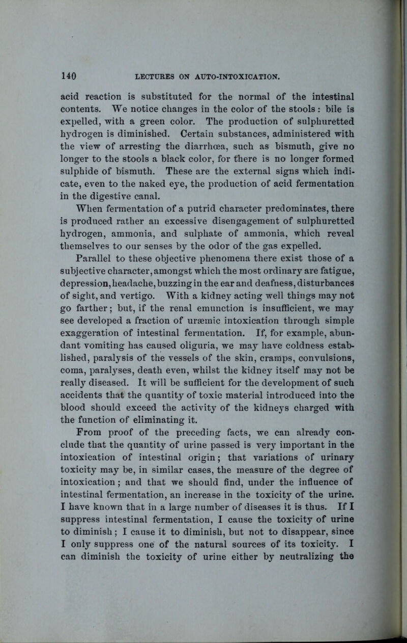acid reaction is substituted for the normal of the intestinal contents. We notice changes in the color of the stools : bile is expelled, with a green color. The production of sulphuretted h}drogen is diminished. Certain substances, administered with the view of arresting the diarrhoea, such as bismuth, give no longer to the stools a black color, for there is no longer formed sulphide of bismuth. These are the external signs which indi- cate, even to the naked eye, the production of acid fermentation in the digestive canal. When fermentation of a putrid character predominates, there is produced rather an excessive disengagement of sulphuretted hydrogen, ammonia, and sulphate of ammonia, which reveal themselves to our senses b}^ the odor of the gas expelled. Parallel to these objective phenomena there exist those of a subjective character, amongst which the most ordinary are fatigue, depression, headache, buzzing in the ear and deafness, disturbances of sight, and vertigo. With a kidney acting well things may not go farther; but, if the renal emunction is insufficient, we may see developed a fraction of uraemic intoxication through simple exaggeration of intestinal fermentation. If, for example, abun- dant vomiting has caused oliguria, we may have coldness estab- lished, paralysis of the vessels of the skin, cramps, convulsions, coma, paral3^ses, death even, whilst the kidney itself may not be really diseased. It will be sufficient for the development of such accidents that the quantity of toxic material introduced into the blood should exceed the activity of the kidneys charged with the function of eliminating it. From proof of the preceding facts, we can already con- clude that the quantity of urine passed is very important in the intoxication of intestinal origin; that variations of urinary toxicity' may be, in similar cases, the measure of the degree of intoxication ; and that we should find, under the influence of intestinal fermentation, an increase in the toxicity of the urine. I have known that in a large number of diseases it is thus. If I suppress intestinal fermentation, I cause the toxicity of urine to diminish; I cause it to diminish, but not to disappear, since I only suppress one^ of the natural sources of its toxicit}. I can diminish the toxicity of urine either by neutralizing the