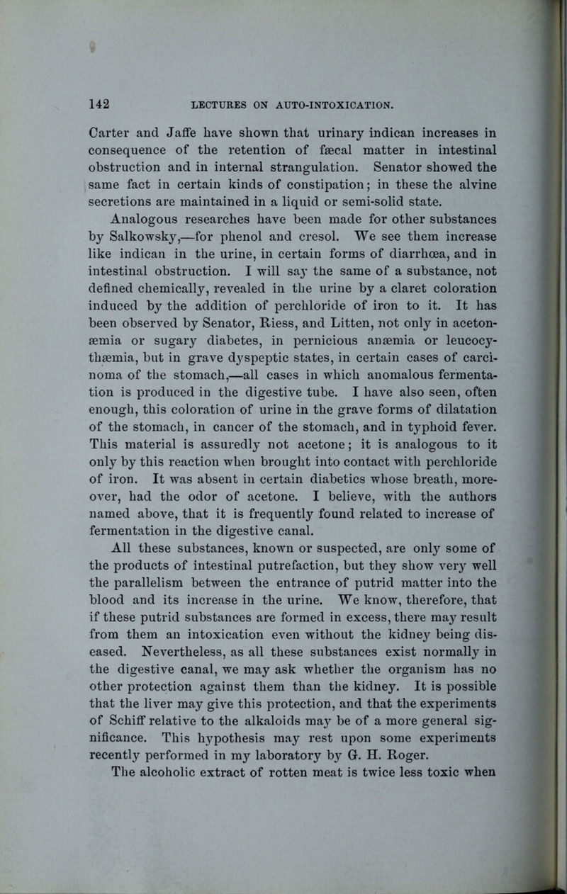 Carter and Jaffe have shown that urinary indican increases in consequence of the retention of fsecal matter in intestinal obstruction and in internal strangulation. Senator showed the same fact in certain kinds of constipation; in these the alvine secretions are maintained in a liquid or semi-solid state. Analogous researches have been made for other substances by Salkowsky,—for phenol and cresol. We see them increase like indican in the urine, in certain forms of diarrhoea, and in intestinal obstruction. I will say the same of a substance, not defined chemically, revealed in the urine by a claret coloration induced by the addition of perchloride of iron to it. It has been observed by Senator, Riess, and Litten, not only in aceton- semia or sugary diabetes, in pernicious anaemia or leucocy- thaemia, but in grave dj^speptic states, in certain cases of carci- noma of the stomach,—all cases in which anomalous fermenta- tion is produced in the digestive tube. I have also seen, often enough, this coloration of urine in the grave forms of dilatation of the stomach, in cancer of the stomach, and in typhoid fever. This material is assuredly not acetone; it is analogous to it only by this reaction when brought into contact with perchloride of iron. It was absent in certain diabetics whose breath, more- over, had the odor of acetone. I believe, with the authors named above, that it is frequently found related to increase of fermentation in the digestive canal. All these substances, known or suspected, are only some of the products of intestinal putrefaction, but they show very well the parallelism between the entrance of putrid matter into the blood and its increase in the urine. We know, therefore, that if these putrid substances are formed in excess, there may result from them an intoxication even without the kidne}^ being dis- eased. Nevertheless, as all these substances exist normally in the digestive canal, we may ask whether the organism has no other protection against them than the kidney. It is possible that the liver may give this protection, and that the experiments of Schiff relative to the alkaloids ma} be of a more general sig- nificance. This hypothesis may rest upon some experiments recently performed in my laboratory by G. H. Roger. The alcoholic extract of rotten meat is twice less toxic when