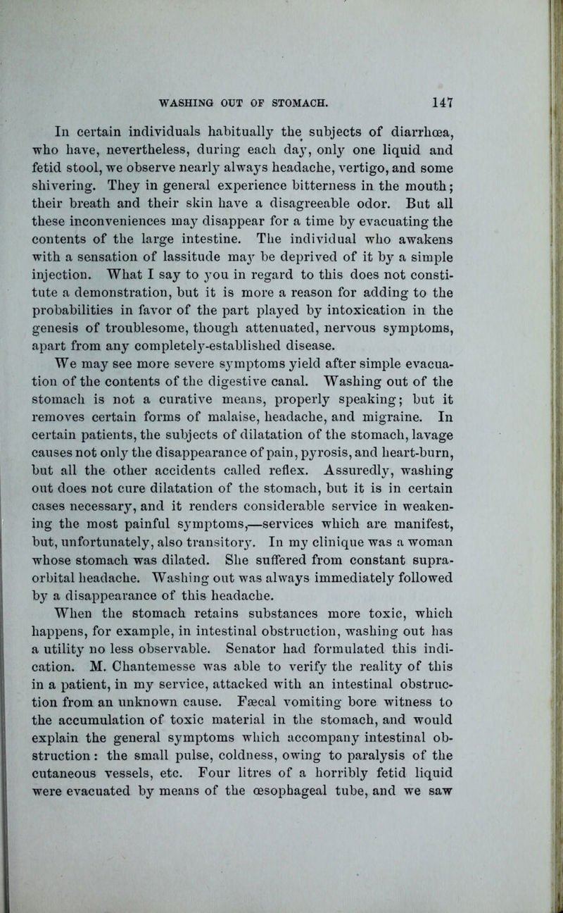 In certain individuals habitually the subjects of diarrhoea, who have, nevertheless, during each daj% onlj^ one liquid and fetid stool, we observe nearly always headache, vertigo, and some shivering. They in general experience bitterness in the mouth; their breath and their skin have a disagreeable odor. But all these inconveniences may disappear for a time by evacuating the contents of the large intestine. The individual who awakens with a sensation of lassitude ma} be deprived of it by a simple injection. What I say to 3^ou in regard to this does not consti- tute a demonstration, but it is more a reason for adding to the probabilities in favor of the part played by intoxication in the genesis of troublesome, though attenuated, nervous symptoms, apart from any completel3^-established disease. We may see more severe sjnnptoms yield after simple evacua- tion of the contents of the digestive canal. Washing out of the stomach is not a curative means, properly speaking; but it removes certain forms of malaise, headache, and migraine. In certain patients, the subjects of dilatation of the stomach, lavage causes not only the disappearance of pain, pyrosis, and heart-burn, but all the other accidents called reflex. Assuredly, washing out does not cure dilatation of the stomach, but it is in certain cases necessar}^, and it renders considerable service in weaken- ing the most painful s^nuptoms,—services which are manifest, but, unfortunately, also transitor}. In my clinique was a woman whose stomach was dilated. She suffered from constant supra- orbital headache. Washing out was always immediately followed by a disappearance of this headache. When the stomach retains substances more toxic, which happens, for example, in intestinal obstruction, washing out has a utility no less observable. Senator had formulated this indi- cation. M. Chantemesse w^as able to verify the reality of this in a patient, in my service, attacked with an intestinal obstruc- tion from an unknown cause. Faecal vomiting bore witness to the accumulation of toxic material in the stomach, and would explain the general symptoms which accompany intestinal ob- struction : the small pulse, coldness, owing to paralysis of the cutaneous vessels, etc. Four litres of a horribly fetid liquid were evacuated by means of the oesophageal tube, and we saw