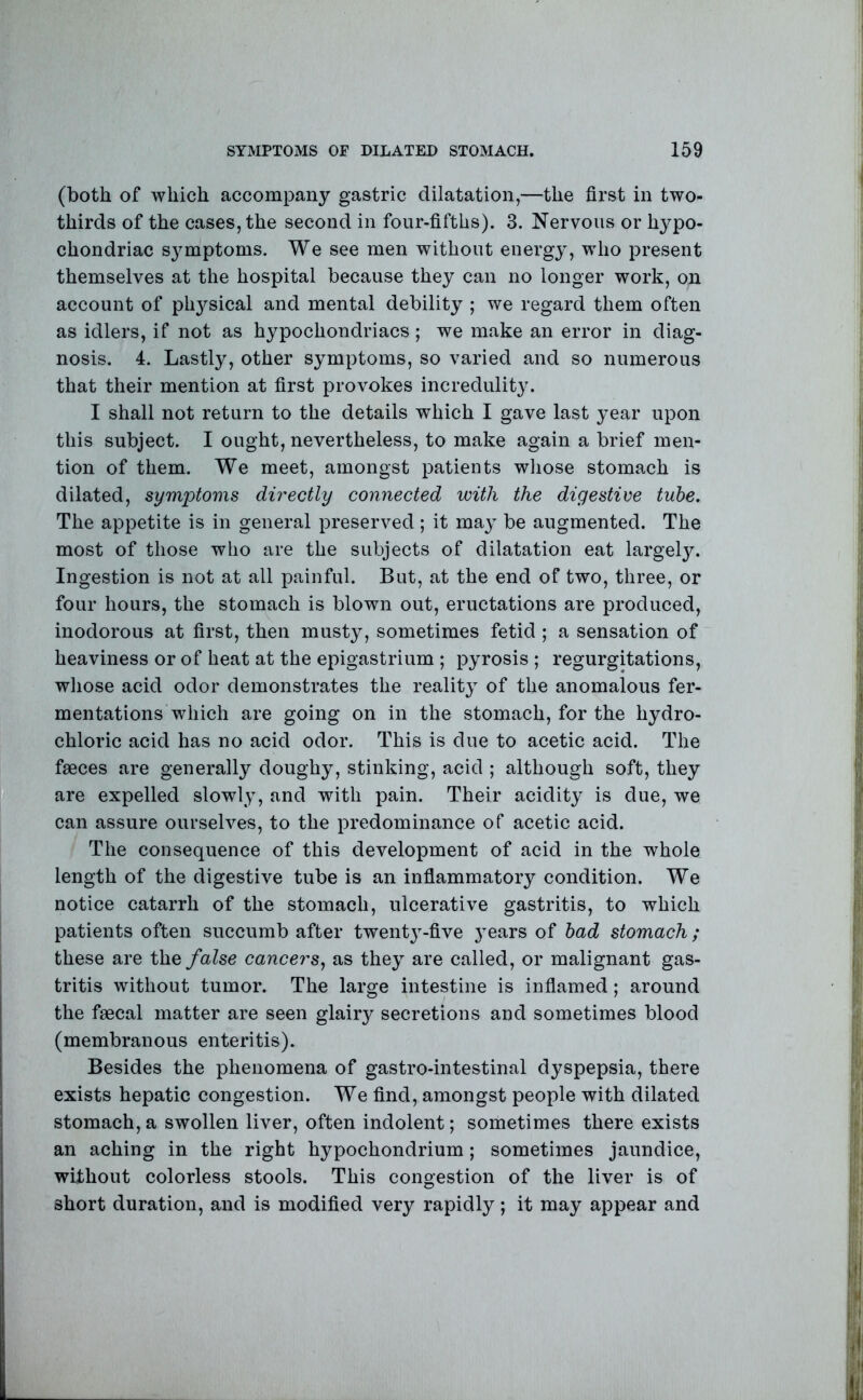 (both of which accompany gastric dilatation,—the first in two- thirds of the cases, the second in four-fifths). 3. Nervous or hypo- chondriac symptoms. We see men without energy, who present themselves at the hospital because they can no longer work, on account of ph3^sical and mental debility ; we regard them often as idlers, if not as hypochondriacs ; we make an error in diag- nosis. 4. Lastly, other symptoms, so varied and so numerous that their mention at first provokes incredulity. I shall not return to the details which I gave last year upon this subject. I ought, nevertheless, to make again a brief men- tion of them. We meet, amongst patients whose stomach is dilated, symptoms directly connected with the digestive tube. The appetite is in general preserved; it ma^ be augmented. The most of those who are the subjects of dilatation eat largely. Ingestion is not at all painful. But, at the end of two, three, or four hours, the stomach is blown out, eructations are produced, inodorous at first, then musty, sometimes fetid ; a sensation of heaviness or of heat at the epigastrium ; pyrosis ; regurgitations, whose acid odor demonstrates the reality of the anomalous fer- mentations which are going on in the stomach, for the hydro- chloric acid has no acid odor. This is due to acetic acid. The faeces are generally doughy, stinking, acid ; although soft, they are expelled slowly, and with pain. Their acidity is due, we can assure ourselves, to the predominance of acetic acid. The consequence of this development of acid in the whole length of the digestive tube is an infiammatory condition. We notice catarrh of the stomach, ulcerative gastritis, to which patients often succumb after twentj^-five }ears of had stomach; these are the false cancers^ as the^ are called, or malignant gas- tritis without tumor. The large intestine is infiamed; around the faecal matter are seen glairy secretions and sometimes blood (membranous enteritis). Besides the phenomena of gastro-intestinal dyspepsia, there exists hepatic congestion. We find, amongst people with dilated stomach, a swollen liver, often indolent; sometimes there exists an aching in the right hypochondrium; sometimes jaundice, without colorless stools. This congestion of the liver is of short duration, and is modified very rapidly; it may appear and