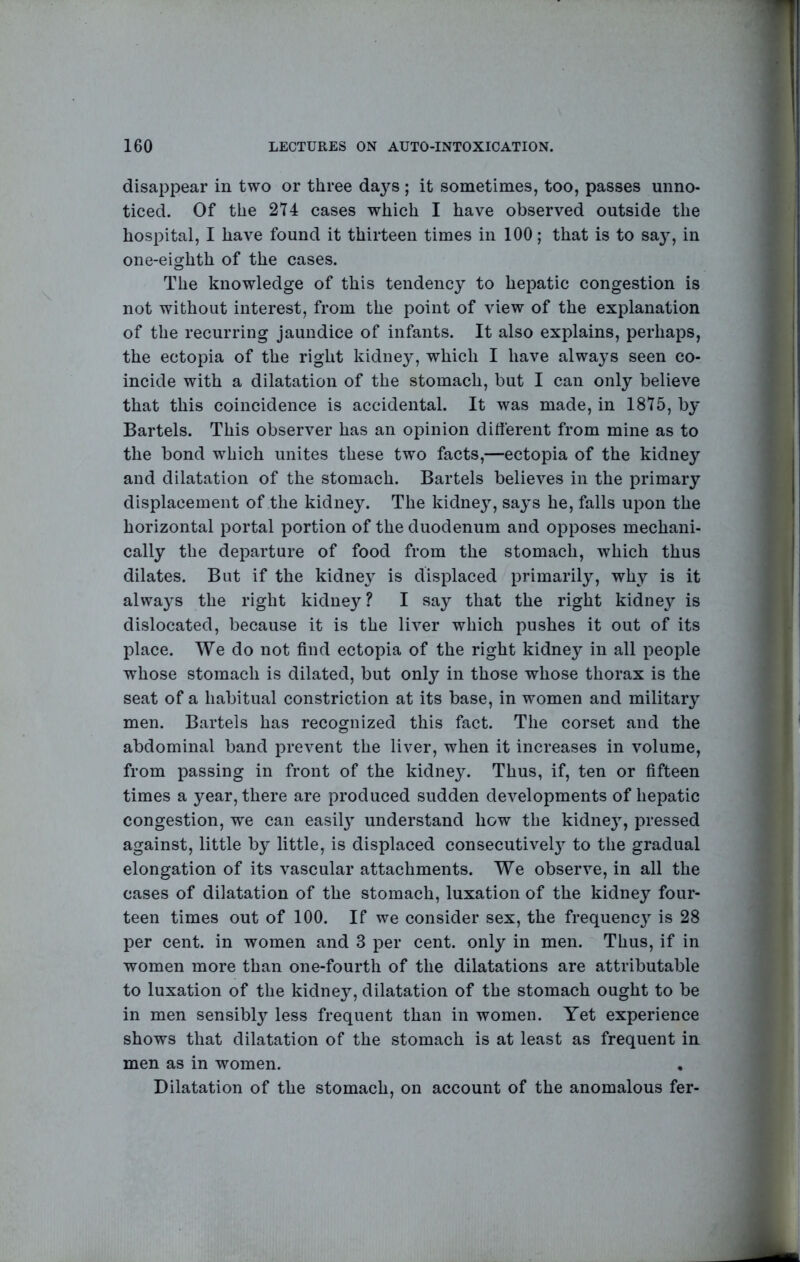 disappear in two or three days ; it sometimes, too, passes unno- ticed. Of the 274 cases which I have observed outside the hospital, I have found it thirteen times in 100; that is to sa}-, in one-eighth of the cases. The knowledge of this tendency to hepatic congestion is not without interest, from the point of view of the explanation of the recurring jaundice of infants. It also explains, perhaps, the ectopia of the right kidney, which I have always seen co- incide with a dilatation of the stomach, but I can only believe that this coincidence is accidental. It was made, in 1875, by Bartels. This observer has an opinion different from mine as to the bond which unites these two facts,—ectopia of the kidney and dilatation of the stomach. Bartels believes in the primary displacement of the kidney. The kidney, says he, falls upon the horizontal portal portion of the duodenum and opposes mechani- cally the departure of food from the stomach, which thus dilates. But if the kidney is displaced primarily, why is it always the right kidney? I say that the right kidney is dislocated, because it is the liver which pushes it out of its place. We do not find ectopia of the right kidney in all people whose stomach is dilated, but only in those whose thorax is the seat of a habitual constriction at its base, in women and military men. Bartels has recognized this fact. The corset and the abdominal band prevent the liver, when it increases in volume, from passing in front of the kidney. Thus, if, ten or fifteen times a year, there are produced sudden developments of hepatic congestion, we can easilj understand how the kidnej, pressed against, little by little, is displaced consecutivel}^ to the gradual elongation of its vascular attachments. We observe, in all the cases of dilatation of the stomach, luxation of the kidney four- teen times out of 100. If we consider sex, the frequencj is 28 per cent, in women and 3 per cent, only in men. Thus, if in women more than one-fourth of the dilatations are attributable to luxation of the kidne}^, dilatation of the stomach ought to be in men sensibly less frequent than in women. Yet experience shows that dilatation of the stomach is at least as frequent in men as in women. Dilatation of the stomach, on account of the anomalous fer-