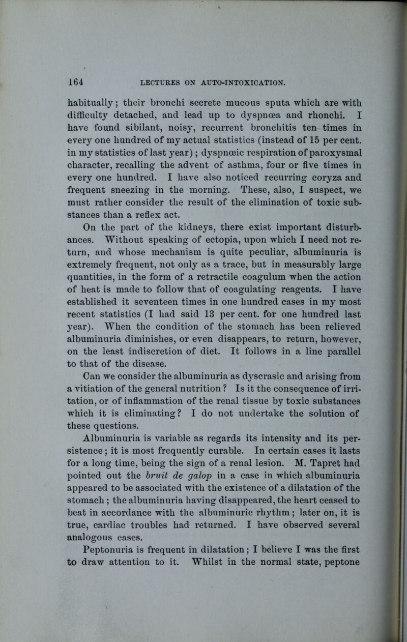 habitually; their bronchi secrete mucous sputa which are with difficulty detached, and lead up to dyspnoea and rhonchi. I have found sibilant, noisy, recurrent bronchitis ten times in every one hundred of my actual statistics (instead of 15 per cent, in my statistics of last year); dyspnoeic respiration of paroxysmal character, recalling the advent of asthma, four or five times in every one hundred. I have also noticed recurring coryza and frequent sneezing in the morning. These, also, I suspect, we must rather consider the result of the elimination of toxic sub- stances than a reflex act. On the part of the kidneys, there exist important disturb- ances. Without speaking of ectopia, upon which I need not re- turn, and whose mechanism is quite peculiar, albuminuria is extremely frequent, not only as a trace, but in measurably large quantities, in the form of a retractile coagulum when the action of heat is made to follow that of coagulating reagents. I have established it seventeen times in one hundred cases in my most recent statistics (I had said 13 per cent, for one hundred last year). When the condition of the stomach has been relieved albuminuria diminishes, or even disappears, to return, however, on the least indiscretion of diet. It follows in a line parallel to that of the disease. Can we consider the albuminuria as dyscrasic and arising from a vitiation of the general nutrition ? Is it the consequence of irri- tation, or of inflammation of the renal tissue by toxic substances which it is eliminating? I do not undertake the solution of these questions. Albuminuria is variable as regards its intensity and its per- sistence ; it is most frequently curable. In certain cases it lasts for a long time, being the sign of a renal lesion. M. Tapret had pointed out the bruit de galop in a case in which albuminuria appeared to be associated with the existence of a dilatation of the stomach ; the albuminuria having disappeared, the heart ceased to beat in accordance with the albuminuric rhythm; later on, it is true, cardiac troubles had returned. I have observed several analogous cases. Peptonuria is frequent in dilatation; I believe I was the first to draw attention to it. Whilst in the normal state, peptone