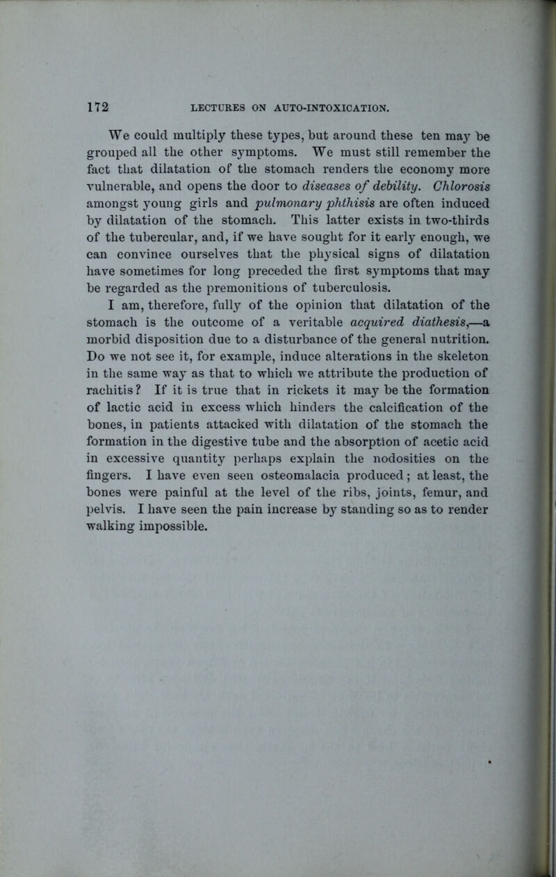 We could multiply these types, but around these ten may be grouped all the other symptoms. We must still remember the fact that dilatation of the stomach renders the economy more vulnerable, and opens the door to diseases of debility. Chlorosis amongst young girls and pulmonary phthisis are often induced by dilatation of the stomach. This latter exists in two-thirds of the tubercular, and, if we have sought for it early enough, we can convince ourselves that the physical signs of dilatation have sometimes for long preceded the first symptoms that may be regarded as the premonitions of tuberculosis. I am, therefore, fully of the opinion that dilatation of the stomach is the outcome of a veritable acquired diathesis^—a morbid disposition due to a disturbance of the general nutrition. Do we not see it, for example, induce alterations in the skeleton in the same way as that to which we attribute the production of rachitis ? If it is true that in rickets it may be the formation of lactic acid in excess which hinders the calcification of the bones, in patients attacked with dilatation of the stomach the formation in the digestive tube and the absorption of acetic acid in excessive quantity perhaps explain the nodosities on the fingers. I have even seen osteomalacia produced ; at least, the bones were painful at the level of the ribs, joints, femur, and pelvis. I have seen the pain increase b} standing so as to render walking impossible.