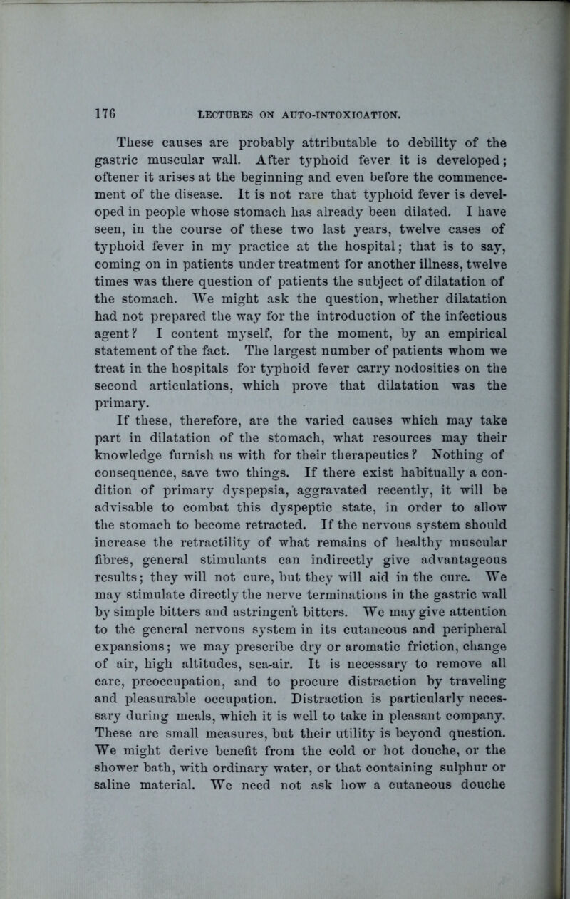 These causes are probably attributable to debility of the gastric muscular wall. After typhoid fever it is developed; oftener it arises at the beginning and even before the commence- ment of the disease. It is not rare that typhoid fever is devel- oped in people whose stomach has already been dilated. I have seen, in the course of these two last years, twelve cases of tj’phoid fever in my practice at the hospital; that is to say, coming on in patients under treatment for another illness, twelve times was there question of patients the subject of dilatation of the stomach. We might ask the question, whether dilatation had not prepared the way for the introduction of the infectious agent? I content m3^self, for the moment, by an empirical statement of the fact. The largest number of patients whom we treat in the hospitals for tj’phoid fever carry nodosities on the second articulations, which prove that dilatation was the primary. If these, therefore, are the varied causes which may take part in dilatation of the stomach, what resources ma} their knowledge furnish us with for their therapeutics? Nothing of consequence, save two things. If there exist habitually a con- dition of primary d^^spepsia, aggravated recently, it will be advisable to combat this dyspeptic state, in order to allow the stomach to become retracted. If the nervous s}^stem should increase the retractilit}' of what remains of health} muscular fibres, general stimulants can indirectly give advantageous results; they will not cure, but they will aid in the cure. We ma} stimulate directtythe nerve terminations in the gastric wall b}^ simple bitters and astringent bitters. We ma5^give attention to the general nervous system in its cutaneous and peripheral expansions; we maj prescribe dry or aromatic friction, change of air, high altitudes, sea-air. It is necessary to remove all care, preoccupation, and to procure distraction by traveling and pleasurable occupation. Distraction is particular!} neces- sary during meals, which it is well to take in pleasant company. These are small measures, but their utility is beyond question. We might derive benefit from the cold or hot douche, or the shower bath, with ordinary water, or that containing sulphur or saline material. We need not ask how a cutaneous douche 1 I / I