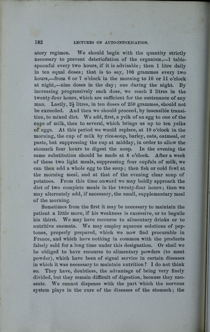 atory regimen. We should begin with the quantity strictly necessaiy to prevent deterioration of the organism,—1 table- spoonful eveiy two hours, if it is advisable; then 1 litre dail} in ten equal doses; that is to say, 100 grammes every two hours,—from 6 or 7 o’clock in the morning to 10 or 11 o’clock at night,—nine doses in the day; one during the night. By increasing progressively each dose, we reach 2 litres in the twenty-four hours, which are sufficient for the sustenance of any man. Lastly, 2^ litres, in ten doses of 250 grammes, should not be exceeded. And then we should proceed, by insensible transi- tion, to mixed diet. We add, first, a yelk of an egg to one of the cups of milk, then to several, which brings us up to ten yelks of eggs. At this period we would replace, at 10 o’clock in the morning, the cup of milk b3^ rice-soup, barle^^, oats, oatmeal, or paste, but suppressing the cup at midda}^, in order to allow the stomach four hours to digest the soup. In the evening the same substitution should be made at 6 o’clock. After a week of these two light meals, suppressing four cupfuls of milk, we can then add a whole egg to the soup; then fish or cold fowl at the morning meal, and at that of the evening clear soup of potatoes. From this time onward we ma^ boldl} approach the diet of two complete meals in the twentj^-four hours; then we may alternately^ add, if necessary, the small, supplementaiy meal of the morning. Sometimes from the first it may^ be necessary to maintain the patient a little more, if his weakness is excessive, or to beguile his thirst. We may- have recourse to alimentary drinks or to nutritive enemata. We may employ aqueous solutions of pep- tones, properly prepared, which we now find procurable in France, and which have nothing in common with the products falsely' sold for a long time under this designation. Or shall we be obliged to have recourse to alimentary powders (to meat powder), which have been of signal service in certain diseases in which it was necessaiy to maintain nutrition ? I do not think so. They have, doubtless, the advantage of being very finely^ divided, but they remain difficult of digestion, because they nau- seate. We cannot dispense with the part which the nervous system play's in the cure of the diseases of the stomach; the